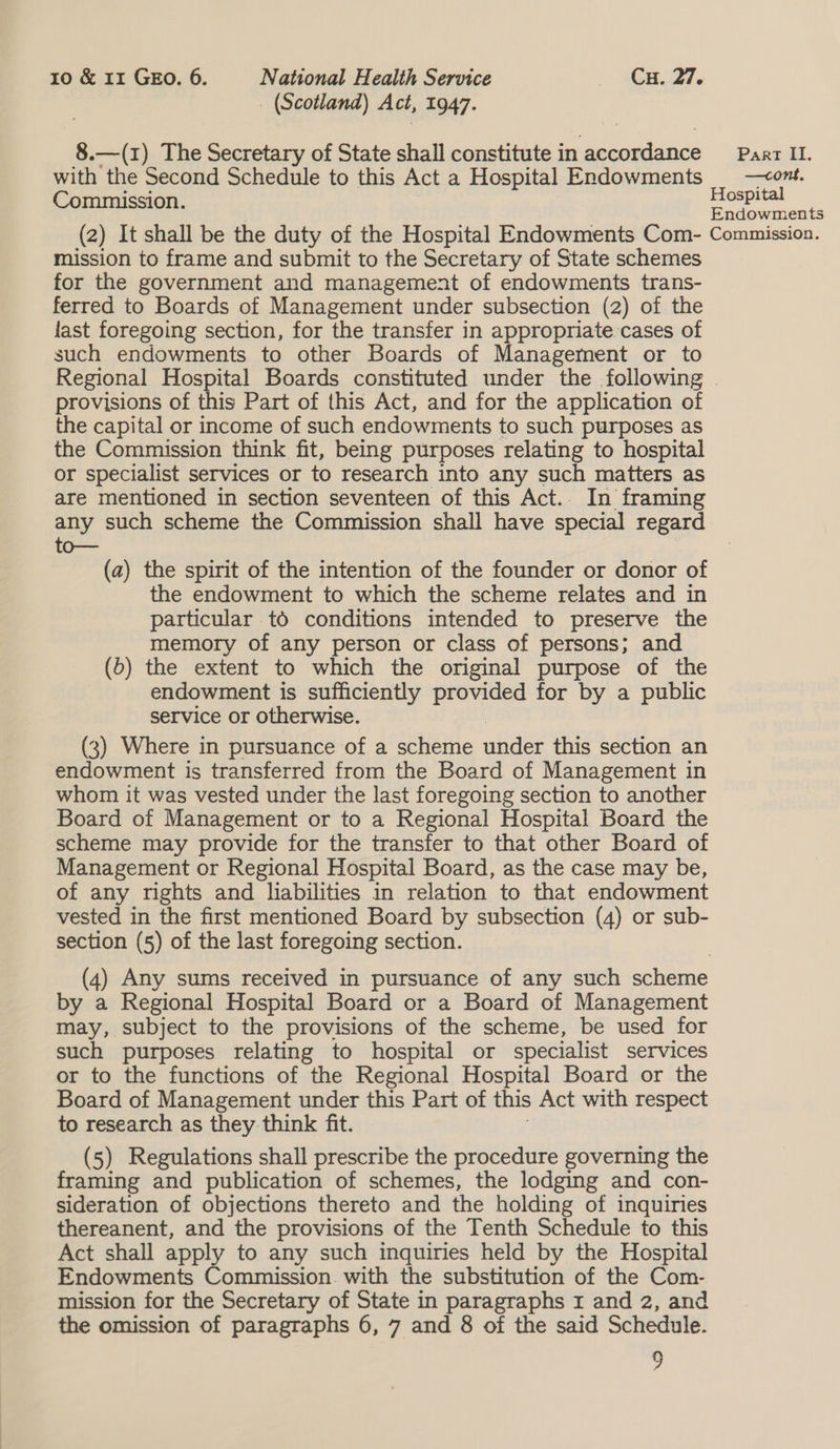 _ (Scotland) Act, 1947. 8.—(1) The Secretary of State shall constitute in oe ais Part II. with the Second Schedule to this Act a Hospital Endowments | —om. Commission. Hospital Endowments (2) It shall be the duty of the Hospital Endowments Com- Commission. mission to frame and submit to the Secretary of State schemes for the government and management of endowments trans- ferred to Boards of Management under subsection (2) of the last foregoing section, for the transfer in appropriate. cases of such endowments to other Boards of Management or to Regional Hospital Boards constituted under the following - provisions of this Part of this Act, and for the application of the capital or income of such endowments to such purposes as the Commission think fit, being purposes relating to hospital or specialist services or to research into any such matters as are mentioned in section seventeen of this Act.. In framing any such scheme the Commission shall have special regard oo (a) the spirit of the intention of the founder or donor of the endowment to which the scheme relates and in particular tO conditions intended to preserve the memory of any person or class of persons; and (6) the extent to which the original purpose of the endowment is sufficiently provided for by a public service or otherwise. (3) Where in pursuance of a scheme anaes this section an endowment is transferred from the Board of Management in whom it was vested under the last foregoing section to another Board of Management or to a Regional Hospital Board the scheme may provide for the transfer to that other Board of Management or Regional Hospital Board, as the case may be, of any rights and liabilities in relation to that endowment vested in the first mentioned Board by subsection (4) or sub- section (5) of the last foregoing section. (4) Any sums received in pursuance of any such scheme by a Regional Hospital Board or a Board of Management may, subject to the provisions of the scheme, be used for such purposes relating to hospital or specialist SeTVICeS or to the functions of the Regional Hospital Board or the Board of Management under this Part of this Act with respect to research as they think fit. (5) Regulations shall prescribe the procedure governing the aes and publication of schemes, the lodging and con- sideration of objections thereto and the holding of inquiries thereanent, and the provisions of the Tenth Schedule to this Act shall apply to any such inquiries held by the Hospital Endowments Commission. with the substitution of the Com- mission for the Secretary of State in paragraphs 1 and 2, and the omission of paragraphs 6, 7 and 8 of the said Schedule. 2