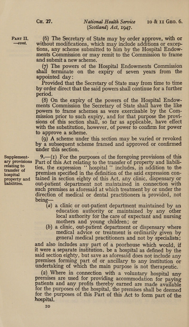 —cont. Supplement- ary provisions relating to transfer of hospital property and liabilities. Cu. 27. National Health Service ro &amp; 1x GEo. 6. (Scotland) Act, 1947. without modifications, which may include additions or excep- tions, any scheme submitted to him by the Hospital Endow- ments Commission or may remit to the Commission to frame and submit a new scheme. _ ) (7) The powers of the Hospital Endowments Commission shall terminate on the expiry of seven years from the appointed day: Provided that the Secretary of State may from time to time by order direct that the said powers shall continue for a further period. | (8) On the expiry of the powers of the Hospital Endow- ments Commission the Secretary of State shall have the like powers to frame schemes as were exercisable by the Com- mission prior to such expiry, and for that purpose the provi- sions of this section shall, so far as applicable, have effect with the substitution, however, of power to confirm for power to approve a scheme. (9) A scheme under this section may be varied or revoked by a subsequent scheme framed and approved or confirmed under this section. | ) | 9.—(1) For the purposes of the foregoing provisions of this Part of this Act relating to the transfer of property and lhiabili- ties, the expression “‘ hospital ’’ includes, in addition to the premises specified in the definition of the said expression con- tained in section eighty of this Act, any clinic, dispensary or out-patient department not maintained in connection with such premises as aforesaid at which treatment by or under the eee of medical or dental practitioners is provided, not eing— os (a) a clinic or out-patient department maintained by an — education authority or maintained by any other local authority for the care of expectant and nursing mothers and young children; or (b) a clinic, out-patient department or dispensary where medical advice or treatment is ordinarily given by general medical practitioners and not by specialists; and also includes any part of a poorhouse which would, if it were a separate institution, be a hospital as defined by the said section eighty, but save as aforesaid does not include any premises forming part of or ancillary to any institution or undertaking of which the main purpose is not therapeutic. (2) Where in connection with a voluntary hospital any premises are used for providing accommodation for paying patients and any profits thereby earned are made available for the purposes of the hospital, the premises shall be deemed for the purposes of this Part of this Act to form part of the hospital. IO