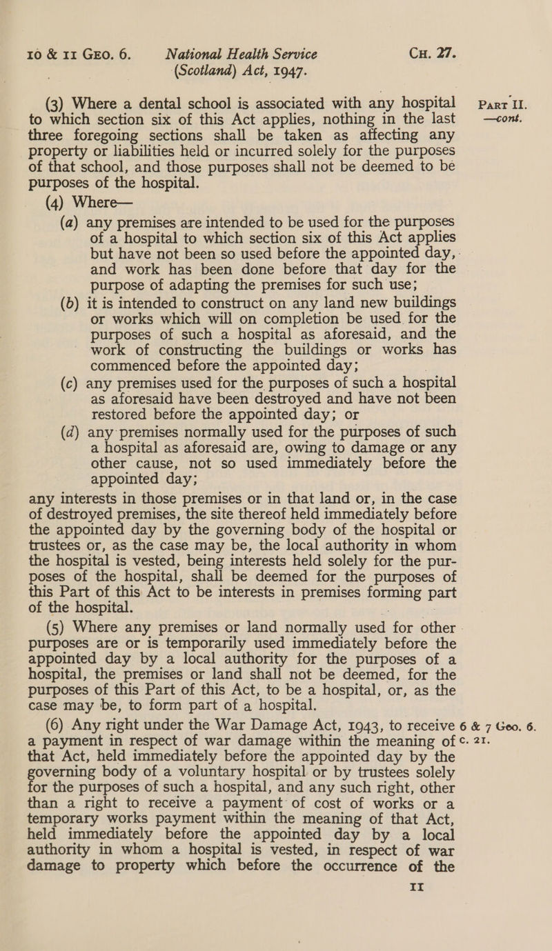 (Scotland) Act, 1947. (3) Where a dental school is associated with any hospital Parr II. to which section six of this Act applies, nothing in the last —vont. three foregoing sections shall be taken as affecting any property or liabilities held or incurred solely for the purposes of that school, and those purposes shall not be deemed to be purposes of the hospital. (4) Where— (a) any premises are intended to be used for the purposes of a hospital to which section six of this Act applies but have not been so used before the appointed day, . and work has been done before that day for the purpose of adapting the premises for such use; (b) it is intended to construct on any land new buildings or works which will on completion be used for the purposes of such a hospital as aforesaid, and the work of constructing the buildings or works has commenced before the appointed day; | (c) any premises used for the purposes of such a hospital as aforesaid have been destroyed and have not been restored before the appointed day; or _ (d) any premises normally used for the purposes of such a hospital as aforesaid are, owing to damage or any other cause, not so used immediately before the appointed day; any interests in those premises or in that land or, in the case of destroyed premises, the site thereof held immediately before the appointed day by the governing body of the hospital or trustees or, as the case may be, the local authority in whom the hospital is vested, being interests held solely for the pur- poses of the hospital, shall be deemed for the purposes of this Part of this Act to be interests in premises forming part of the hospital. Bi : (5) Where any premises or land normally used for other - purposes are or is temporarily used immediately before the appointed day by a local authority for the purposes of a hospital, the premises or land shall not be deemed, for the purposes of this Part of this Act, to be a hospital, or, as the case may be, to form part of a hospital. (6) Any right under the War Damage Act, 1943, to receive 6 &amp; 7 Geo. 6. a payment in respect of war damage within the meaning of ©. 21. that Act, held immediately before the appointed day by the governing body of a voluntary hospital or by trustees solely for the purposes of such a hospital, and any such right, other than a right to receive a payment of cost of works or a temporary works payment within the meaning of that Act, held immediately before the appointed day by a local authority in whom a hospital is vested, in respect of war damage to property which before the occurrence of the