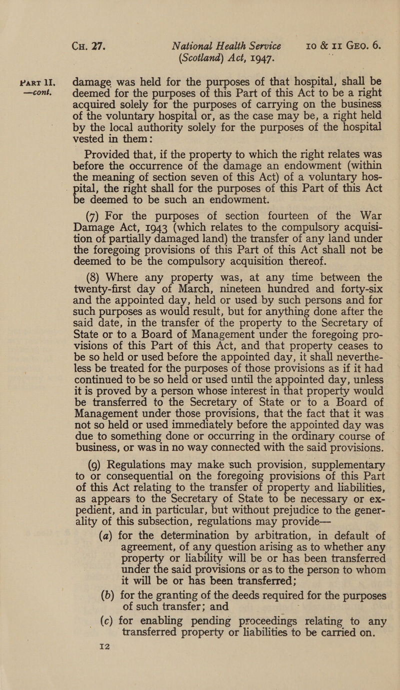 —contk. Cu. 27. National Health Service ro &amp; 11 GEO. 6. (Scotland) Act, 1947. is | deemed for the purposes of this Part of this Act to be a right acquired solely for the purposes of carrying on the business. — of the voluntary hospital or, as the case may be, a right held by the local authority solely for the purposes of the hospital vested in them: Provided that, if the property to which the right relates was before the occurrence of the damage an endowment (within the meaning of section seven of this Act) of a voluntary hos- be deemed to be such an endowment. (7) For the purposes of section fourteen of the War Damage Act, 1943 (which relates to the compulsory acquisi- tion of partially damaged land) the transfer of any land under the foregoing provisions of this Part of this Act shall not be deemed to be the compulsory acquisition thereof. (8) Where any property was, at any time between the twenty-first day of March, nineteen hundred and forty-six and the appointed day, held or used by such persons and for such purposes as would result, but for anything done after the said date, in the transfer of the property to the Secretary of State or to a Board of Management under the foregoing pro- visions of this Part of this Act, and that property ceases to be so held or used before the appointed day, it shall neverthe- less be treated for the purposes of those provisions as if it had continued to be so held ‘or used until the appointed day, unless it is proved by a person whose interest in that property would be transferred to the Secretary of State or to a Board of Management under those provisions, that the fact that it was not so held or used immediately before the appointed day was due to something done or occurring in the ordinary course of | business, or was in no way connected with the said provisions. (9) Regulations may make such provision, supplementary to or consequential on the foregoing provisions of this Part of this Act relating to the transfer of property and liabilities, as appears to the Secretary of State to be necessary or ex- pedient, and in particular, but without prejudice to the gener- ality of this subsection, regulations may provide— (a) for the determination by arbitration, in default of agreement, of any question arising as to whether any pice or liability will be or has been transferred under the said provisions or as to the person to whom it will be or has been transferred; : (b) for the granting of the deeds required for the purposes of such transfer; and _ (c) for enabling pending proceedings relating to any transferred property or liabilities to be carried on.