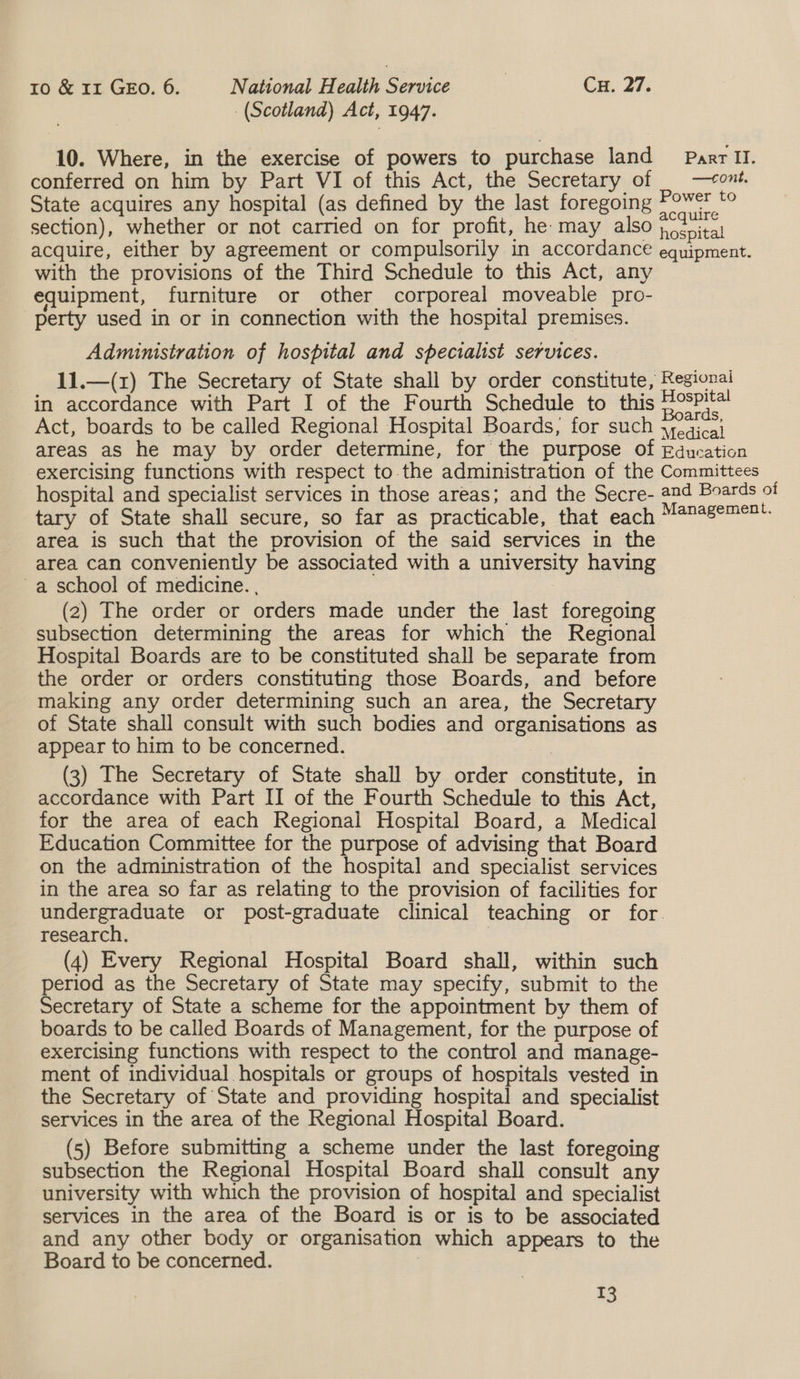 (Scotland) Act, 1947. 10. Where, in the exercise of powers to purchase land Parr II. conferred on him by Part VI of this Act, the Secretary of | —+ont. State acquires any hospital (as defined by the last foregoing oo section), whether or not carried on for profit, he may also Roepital acquire, either by agreement or compulsorily in accordance equipment. with the provisions of the Third Schedule to this Act, any equipment, furniture or other corporeal moveable pro- perty used in or in connection with the hospital premises. Administration of hospital and specialist services. — 11.—(1z) The Secretary of State shall by order constitute, Regional in accordance with Part I of the Fourth Schedule to this Hospi Act, boards to be called Regional Hospital Boards; for such jyea;cai areas as he may by order determine, for the purpose of Education exercising functions with respect to. the administration of the Committees hospital and specialist services in those areas; and the Secre- and Boards of tary of State shall secure, so far as practicable, that each M@n4sement. area is such that the provision of the said services in the area can conveniently be associated with a university having a school of medicine. . (2) The order or orders made under the last foregoing subsection determining the areas for which the Regional Hospital Boards are to be constituted shall be separate from the order or orders constituting those Boards, and before making any order determining such an area, the Secretary of State shall consult with such bodies and organisations as appear to him to be concerned. | (3) The Secretary of State shall by order constitute, in accordance with Part II of the Fourth Schedule to this Act, for the area of each Regional Hospital Board, a Medical Education Committee for the purpose of advising that Board on the administration of the hospital and specialist services in the area so far as relating to the provision of facilities for undergraduate or post-graduate clinical teaching or for. research. | (4) Every Regional Hospital Board shall, within such period as the Secretary of State may specify, submit to the Secretary of State a scheme for the appointment by them of boards to be called Boards of Management, for the purpose of exercising functions with respect to the control and manage- ment of individual hospitals or groups of hospitals vested in the Secretary of State and providing hospital and specialist services in the area of the Regional Hospital Board. (5) Before submitting a scheme under the last foregoing subsection the Regional Hospital Board shall consult any university with which the provision of hospital and specialist services in the area of the Board is or is to be associated and any other body or organisation which appears to the Board to be concerned.