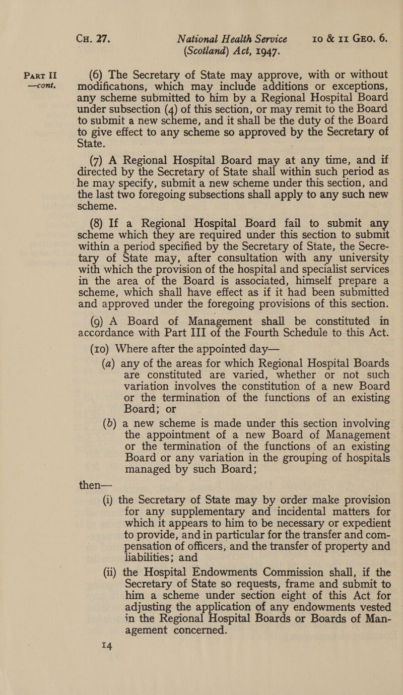 —cont, Cu. 27. National Health Service 10 &amp; 11 GEO. 6. , (Scotland) Act, 1947. 6) The = of State may approve, with or silent modifications, which may include additions or exceptions, any scheme submitted to him by a Regional Hospital Board under subsection (4) of this section, or may remit to the Board to submit a new scheme, and it shall be the duty of the Board 2 give oa to any scheme so peers o the Secretary of tate. (7) A Regional Hospital Board may at any time, and if directed by the Secretary of State shall within such period as the last two foregoing subsections shall apply to any such new scheme. (8) If a Regional Hospital Board fail to submit any scheme which they are required under this section to submit within a period specified by the Secretary of State, the Secre- tary of State may, after consultation with any university with which the provision of the hospital and specialist services in the area of the Board is associated, himself prepare a scheme, which shall have effect as if it had been submitted and approved under the foregoing provisions of this section. (9) A Board of Management shall be constituted in accordance with Part III of the Fourth Schedule to this Act. (10) Where after the appointed day— (a) any of the areas for which Regional Hospital Boards are constituted are varied, whether or not such variation involves the constitution of a new Board or the termination of the eee of an existing Board; or (b) a new scheme is made under this section involving the appointment of a new Board of Management or the termination of the functions of an existing Board or any variation in the grouping of hospitals managed by such Board; then— (i) the Secretary of State may by order make provision for any supplementary and incidental matters for which it appears to him to be necessary or expedient to provide, and in particular for the transfer and com- pensation of officers, and the transfer of property and liabilities; and (ii) the Hospital Endowments Conia shall, if the Secretary of State so requests, frame and submit to him a scheme under section eight of this Act for adjusting the application of any endowments vested in the Regional Hospital Boards or Boards of Man- agement concerned.