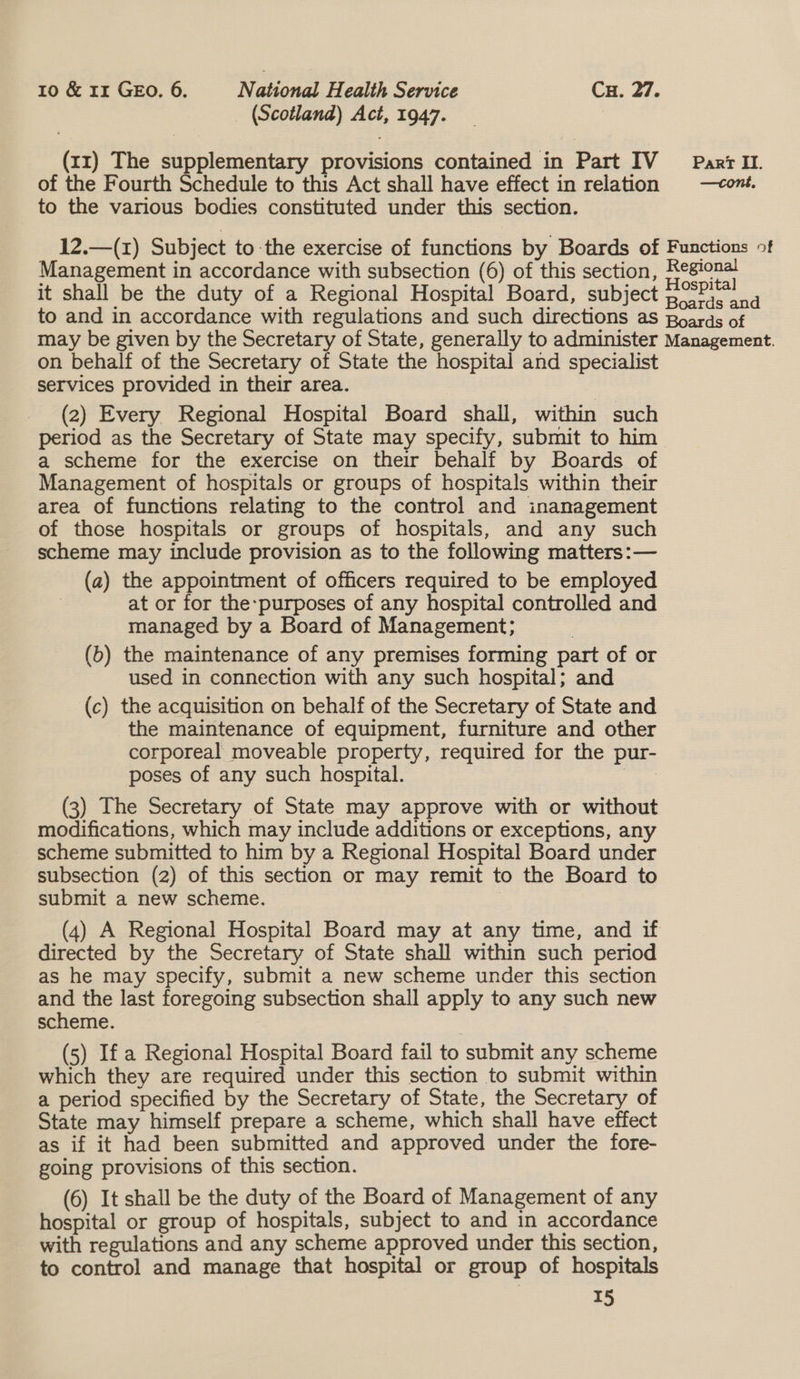 (Scotland) Act, 1947. (rr) The supplementary provisions contained in Part IV Parr Il. of the Fourth Schedule to this Act shall have effect in relation —cont. to the various bodies constituted under this section. 12.—(1) Subject to the exercise of functions by Boards of Functions >f Management in accordance with subsection (6) of this section, Regional it shall be the duty of a Regional Hospital Board, subject 3°P;) to and in accordance with regulations and such directions as Boards of may be given by the Secretary of State, generally to administer Management. on behalf of the Secretary of State the hospital and specialist services provided in their area. (2) Every Regional Hospital Board shall, within such period as the Secretary of State may specify, submit to him a scheme for the exercise on their behalf by Boards of Management of hospitals or groups of hospitals within their area of functions relating to the control and inanagement of those hospitals or groups of hospitals, and any such scheme may include provision as to the following matters: — (a) the appointment of officers required to be employed at or for the-purposes of any hospital controlled and managed by a Board of Management; (b) the maintenance of any premises forming part of or used in connection with any such hospital; and (c) the acquisition on behalf of the Secretary of State and the maintenance of equipment, furniture and other corporeal moveable property, required for the pur- poses of any such hospital. ot oe (3) The Secretary of State may approve with or without modifications, which may include additions or exceptions, any scheme submitted to him by a Regional Hospital Board under subsection (2) of this section or may remit to the Board to submit a new scheme. | (4) A Regional Hospital Board may at any time, and if directed by the Secretary of State shall within such period as he may specify, submit a new scheme under this section and the last foregoing subsection shall apply to any such new scheme. (5) If a Regional Hospital Board fail to submit any scheme which they are required under this section to submit within a period specified by the Secretary of State, the Secretary of State may himself prepare a scheme, which shall have effect as if it had been submitted and approved under the fore- going provisions of this section. (6) It shall be the duty of the Board of Management of any hospital or group of hospitals, subject to and in accordance with regulations and any scheme approved under this section, to control and manage that hospital or group of hospitals