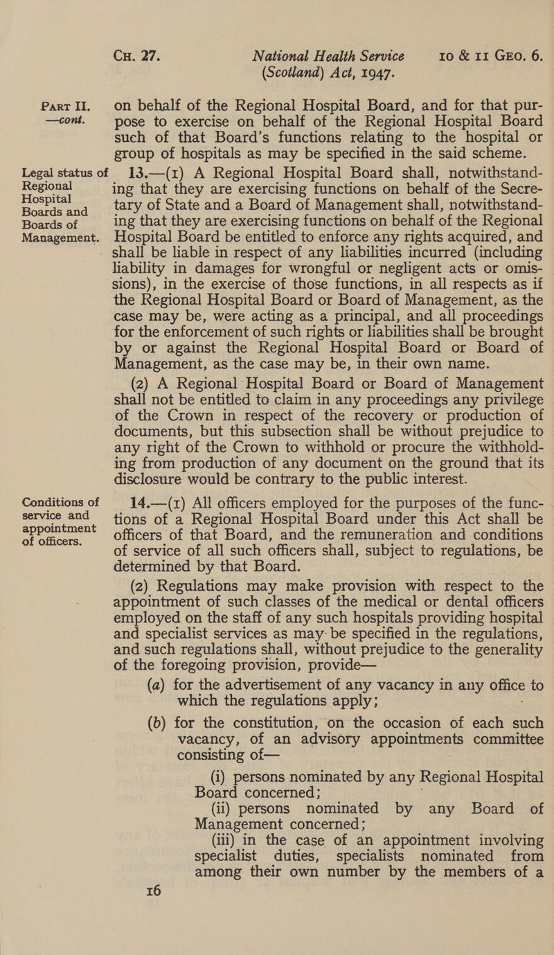 —cont. Regional Hospital Boards and Boards of Management. Conditions of service and appointment of officers. Cu. 27. National Health Service 10 &amp; 11 GEO. 6. (Scotland) Act, 1947. pose to exercise on behalf of the Regional Hospital Board such of that Board’s functions relating to the hospital or group of hospitals as may be specified in the said scheme. 13.—(z) A Regional Hospital Board shall, notwithstand- ing that they are exercising functions on behalf of the Secre- tary of State and a Board of Management shall, notwithstand- ing that they are exercising functions on behalf of the Regional Hospital Board be entitled to enforce any rights acquired, and hability in damages for wrongful or negligent acts or omis- sions), in the exercise of those functions, in all respects as if the Regional Hospital Board or Board of Management, as the case may be, were acting as a principal, and all proceedings for the enforcement of such rights or liabilities shall be brought by or against the Regional Hospital Board or Board of Management, as the case may be, in their own name. (2) A Regional Hospital Board or Board of Management shall not be entitled to claim in any proceedings any privilege of the Crown in respect of the recovery or production of documents, but this subsection shall be without prejudice to any right of the Crown to withhold or procure the withhold- ing from production of any document on the ground that its disclosure would be contrary to the public interest. 14.—(x) All officers employed for the purposes of the func- tions of a Regional Hospital Board under this Act shall be officers of that Board, and the remuneration and conditions of service of all such officers shall, subject to regulations, be determined by that Board. (2) Regulations may make provision with respect to the appointment of such classes of the medical or dental officers employed on the staff of any such hospitals providing hospital and specialist services as may- be specified in the regulations, and such regulations shall, without prejudice to the generality of the foregoing provision, provide— (a) for the advertisement of any vacancy in any One to which the regulations apply; (b) for the constitution, on the occasion of each such vacancy, of an advisory eepeuncue committee consisting of— (i) persons nominated by any meena) Hospital Board concerned; (il) persons nominated by any Board of Management concerned ; (ili) in the case of an appointment involving specialist duties, specialists nominated from among their own number by the members of a