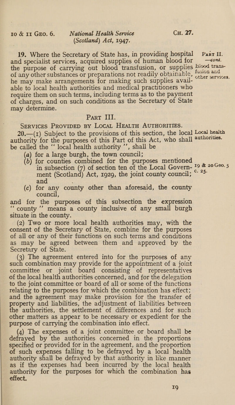 (Scotland) Act, 1947. 19. Where the Secretary of State has, in providing hospital Past II. and specialist services, acquired supplies of human blood for _—<ent. the purpose of carrying out blood transfusion, or supplies ian ee of any other substances or preparations not readily obtainable, (7 oe he may make arrangements for making such supplies avail- oy able to local health authorities and medical practitoners who require them on such terms, including terms as to the payment of charges, and on such conditions as the Secretary of State may determine. | Part III. SERVICES PROVIDED BY LocaL HEALTH AUTHORITIES. 3 20.—(1) Subject to the provisions of this section, the local sei hearth authority for the purposes of this Part of this Act, who shall ##*#07Hes- be called the ‘‘ local health authority ’’, shall be (a) for a large burgh, the town council; fits (b) for counties combined for the purposes mentioned in subsection (7) of section ten of the Local Govern- ment (Scotland) Act, 1929, the joint county council; and (c) for any county other than aforesaid, the county council, and for the purposes of this subsection the expression ‘‘ county ’’ means a county inclusive of any small burgh situate in the county. (2) Two or more local health authorities may, with the consent of the Secretary of State, combine for the purposes of all or any of their functions on such terms and conditions as may be agreed between them and approved by the Secretary of State. (3) The agreement entered into for the purposes of any such combination may provide for the appointment of a joint committee or joint board consisting of representatives of the local health authorities concerned, and for the delegation to the joint committee or board of all or some of the functions relating to the purposes for which the combination has etfect; and the agreement may make provision for the transfer of property and liabilities, the adjustment of liabilities between the authorities, the settlement of differences and for such other matters as appear to be necessary or expedient for the purpose of carrying the combination into effect. (4) The expenses of a joint committee or board shall be defrayed by the authorities concerned in the proportions specified or provided for in the agreement, and the proportion of such expenses falling to be defrayed by a local health authority shall be defrayed by that authority in like manner as if the expenses had been incurred by the local health authority for the purposes for which the combination has effect. 19 &amp; 20 Geo. 5 C. 25.
