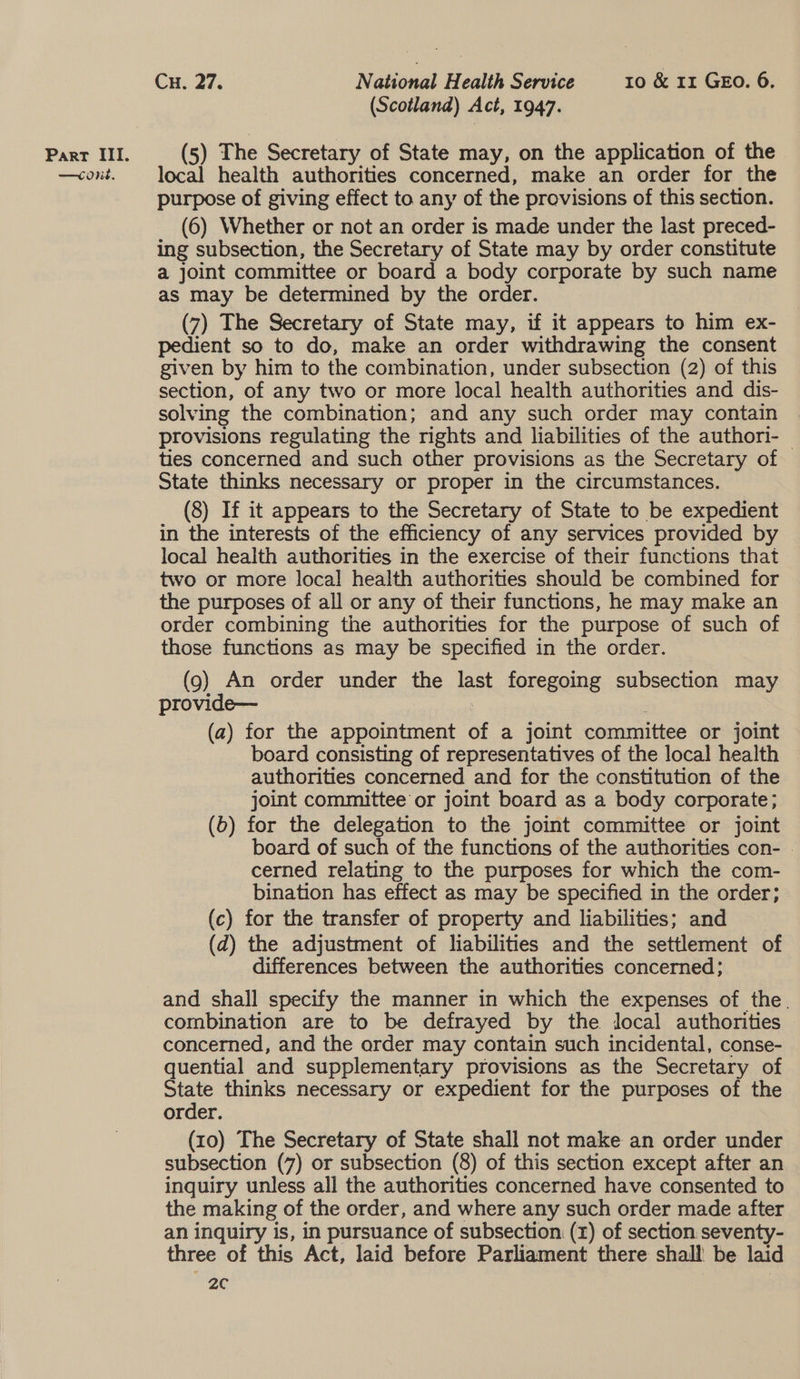 —Cone. Cu. 27. National Health Series 30 &amp;e 42 G@n0r 6: (Scotland) Act, 1947. (5) The Secretary of State may, on the application of the local health authorities concerned, make an order for the purpose of giving effect to any of the provisions of this section. (6) Whether or not an order is made under the last preced- ing subsection, the Secretary of State may by order constitute a joint committee or board a body corporate by such name as may be determined by the order. (7) The Secretary of State may, if it appears to him ex- pedient so to do, make an order withdrawing the consent given by him to the combination, under subsection (2) of this section, of any two or more local health authorities and dis- solving the combination; and any such order may contain provisions regulating the rights and liabilities of the authori- | ties concerned and such other provisions as the Secretary of State thinks necessary or proper in the circumstances. (8) If it appears to the Secretary of State to be expedient in the interests of the efficiency of any services provided by local health authorities in the exercise of their functions that two or more local health authorities should be combined for the purposes of all or any of their functions, he may make an order combining the authorities for the purpose of such of those functions as may be specified in the order. (9) An order under the last foregoing subsection may provide— : (a) for the appointment of a joint committee or joint board consisting of representatives of the local health authorities concerned and for the constitution of the joint committee or joint board as a body corporate; (6) for the delegation to the joint committee or joint board of such of the functions of the authorities con- - cerned relating to the purposes for which the com- bination has effect as may be specified in the order; (c) for the transfer of property and liabilities; and (d) the adjustment of liabilities and the settlement of differences between the authorities concerned; and shall specify the manner in which the expenses of the. combination are to be defrayed by the jocal authorities concerned, and the order may contain such incidental, conse- quential and supplementary provisions as the Secretary of State thinks necessary or expedient for the purposes of the order. (10) The Secretary of State shall not make an order under subsection (7) or subsection (8) of this section except after an inquiry unless all the authorities concerned have consented to the making of the order, and where any such order made after an inquiry is, in pursuance of subsection. (x) of section seventy- three of this Act, laid before Parliament there shall be laid 2c