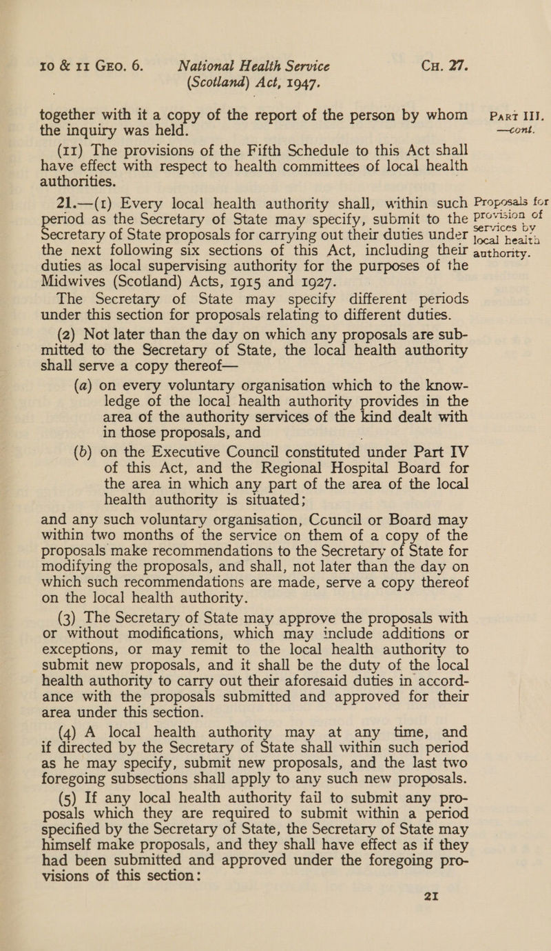 (Scotland) Act, 1947. together with it a copy of the report of the person by whom Parr III. the inquiry was held. | | —cont. (11) The provisions of the Fifth Schedule to this Act shall have effect with respect to health committees of local health authorities. : 21.—(1) Every local health authority shall, within such Proposals for riod as the Secretary of State may specify, submit to the Provtiea of ecretary of State proposals for carrying out their duties under (sj heals the next following six sections of this Act, including their authority. duties as local supervising authority for the purposes of the Midwives (Scotland) Acts, 1915 and 1927. : The Secretary of State may specify different periods under this section for proposals relating to different duties. (2) Not later than the day on which any proposals are sub- mitted to the Secretary of State, the local health authority shall serve a copy thereof— (a) on every voluntary organisation which to the know- ledge of the loca] health authority provides in the area of the authority services of the kind dealt with in those proposals, and (b) on the Executive Council constituted under Part IV of this Act, and the Regional Hospital Board for the area in which any part of the area of the local health authority is situated; and any such voluntary organisation, Ccuncil or Board may within two months of the service on them of a copy of the proposals make recommendations to the Secretary of State for modifying the proposals, and shall, not later than the day on which such recommendations are made, serve a copy thereof on the local health authority. (3) The Secretary of State may approve the proposals with or without modifications, which may include additions or exceptions, or may remit to the local health authority to submit new proposals, and it shall be the duty of the local health authority to carry out their aforesaid duties in accord- ance with the proposals submitted and approved for their area under this section. (4) A local health authority may at any time, and if directed by the Secretary of State shall within such period as he may specify, submit new proposals, and the last two foregoing subsections shall apply to any such new proposals. (5) If any local health authority fail to submit any pro- posals which they are required to submit within a period specified by the Secretary of State, the Secretary of State may himself make proposals, and they shall have effect as if they had been submitted and approved under the foregoing pro- visions of this section: