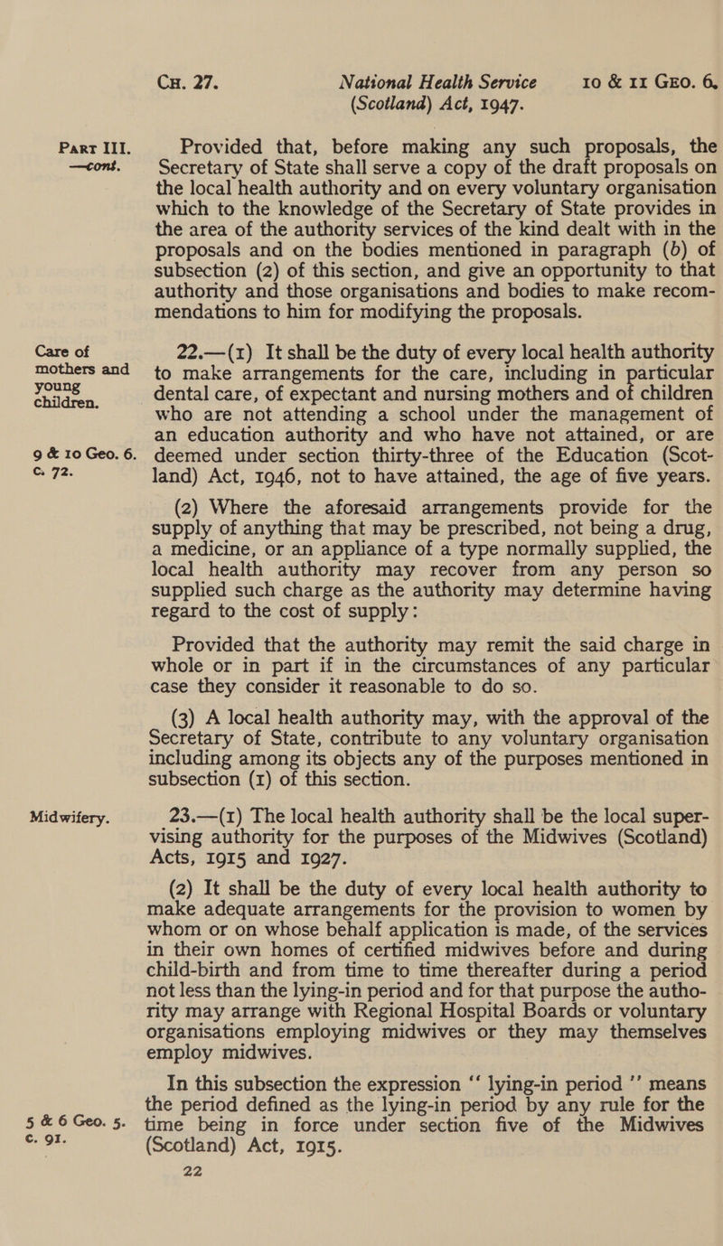 —cons. Care of mothers and young children. g &amp; 10 Geo. 6. Cc. 72. Midwifery. 5 &amp; 6 Geo. 5. c. oI. Cu. 27. National Health Service 10 &amp; 11 GEO. 6, (Scotland) Act, 1947. Secretary of State shall serve a copy of the draft proposals on the local health authority and on every voluntary organisation which to the knowledge of the Secretary of State provides in the area of the authority services of the kind dealt with in the proposals and on the bodies mentioned in paragraph (b) of subsection (2) of this section, and give an opportunity to that authority and those organisations and bodies to make recom- mendations to him for modifying the proposals. 22.—(1) It shall be the duty of every local health authority to make arrangements for the care, including in particular dental care, of expectant and nursing mothers and of children an education authority and who have not attained, or are deemed under section thirty-three of the Education (Scot- land) Act, 1946, not to have attained, the age of five years. (2) Where the aforesaid arrangements provide for the supply of anything that may be prescribed, not being a drug, a medicine, or an appliance of a type normally supplied, the local health authority may recover from any person so supplied such charge as the authority may determine having regard to the cost of supply: Provided that the authority may remit the said charge in whole or in part if in the circumstances of any particular case they consider it reasonable to do so. (3) A local health authority may, with the approval of the Secretary of State, contribute to any voluntary organisation including among its objects any of the purposes mentioned in subsection (1) of this section. 23.—(1) The local health authority shall be the local super- vising authority for the purposes of the Midwives (Scotland) Acts, 1915 and 1927. (2) It shall be the duty of every local health authority to make adequate arrangements for the provision to women by whom or on whose behalf application is made, of the services in their own homes of certified midwives before and during child-birth and from time to time thereafter during a period not less than the lying-in period and for that purpose the autho- rity may arrange with Regional Hospital Boards or voluntary organisations employing midwives or they may themselves employ midwives. ) In this subsection the expression ‘‘ lying-in period ’’ means the period defined as the lying-in period by any rule for the time being in force under section five of the Midwives (Scotland) Act, 1915.