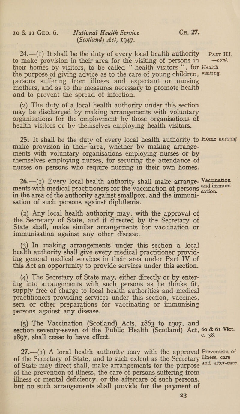 (Scotland) Act, 1947. 24.—(r1) It shall be the duty of every local health authority Parr IIL to make provision in their area for the visiting of persons in —¢ont. their homes by visitors, to be called ‘‘ health visitors ’’, for Health the purpose of giving advice as to the care of young children, visiting. persons suffering from illness and expectant or nursing mothers, and as to the measures necessary to promote health and to prevent the spread of infection. (2) The duty of a local health authority under this section may be discharged by making arrangements with voluntary organisations for the employment by those organisations of health visitors or by themselves employing heaith visitors. 25. It shall be the duty of every local health authority to Home nursing. make provision in their area, whether by making arrange- ments with voluntary organisations employing nurses or by themselves employing nurses, for securing the attendance of nurses on persons who require nursing in their own homes. 26.—(1) Every local health authority shall make arrange- ashe ments with medical practitioners for the vaccination of persons : in the area of the authority against smallpox, and the immuni- sation of such persons against diphtheria. (2) Any local health authority may, with the approval of the Secretary of State, and if directed by the Secretary of State shall, make similar arrangements for vaccination or immunisation against any other disease. (3) In making arrangements under this section a local health authority shall give every medical practitioner provid- ing general medical services in their area under Part IV of this Act an opportunity to provide services under this section. (4) The Secretary of State may, either directly or by enter- ing into arrangements with such persons as he thinks fit, supply free of charge to local health authorities and medical practitioners providing services under this section, vaccines, sera or other preparations for vaccinating or immunising persons against any disease. (5) The Vaccination (Scotland) Acts, 1863 to 1907, and section seventy-seven of the Public Health (Scotland) Act, st &amp; 61 Vict. 1897, shall cease to have effect. Ci 3e 27.—(1) A local health authority may with the approval Prevention of of the Secretary of State, and to such extent as the Secretary illness, care of State may direct shall, make arrangements for the purpose 224 #ftercare. of the prevention of illness, the care of persons suffering from illness or mental deficiency, or the aftercare of such persons, but no such arrangements shall provide for the payment of