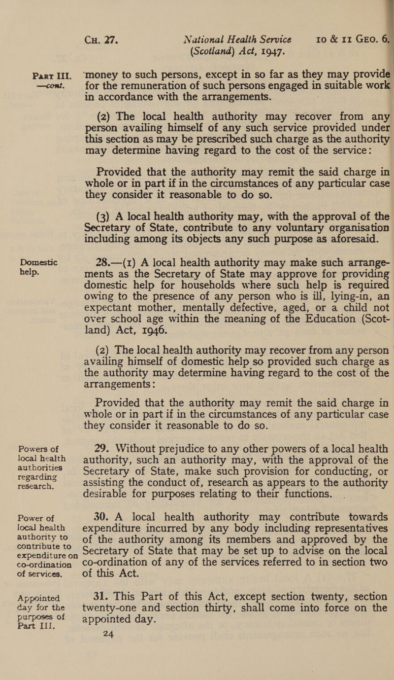 (Scotland) Act, 1947. :  Parr III. “money to such persons, except in so far as they may provide —<cont. for the remuneration of such persons engaged in a suitab e work in accordance with the arrangements. (2) The local health authority may recover from any person availing himself of any such service provided under this section as may be prescribed such charge as the authority ' may determine having regard to the cost of the service: Provided that the authority may remit the said charge in whole or in part if in the circumstances of any particular case they consider it reasonable to do so. (3) A local health authority may, with the approval of the Secretary of State, contnbute to any voluntary organisation including among its objects any such purpose as aforesaid. Domestic 28.—(1z) A local health authority may make such arrange- help. ments as the Secretary of State may approve for providing domestic help for households where such help is required owing to the presence of any person who is ill, lying-in, an expectant mother, mentally defective, aged, or a child not over school age within the meaning of the Education (Scot- land) Act, 1946. (2) The local health authority may recover from any person availing himself of domestic help so provided such charge as the authority may determine having regard to the cost of the arrangements: Provided that the authority may remit the said charge in whole or in part if in the circumstances of any particular case they consider it reasonable to do so. Powers of 29. Without prejudice to any other powers of a local health local health = authority, such an authority may, with the approval of the owardine, -oecretary of State, make such provision for conducting, or reecarch’ ~—~Siéassisting the conduct of, research as appears to the authority desirable for purposes relating to their functions. Power of 30. A local health authority may contribute towards local health expenditure incurred by any body including representatives authority to of the authority among its members and approved by the expenditure on Secretary of State that may be set up to advise on the local co-ordination CcO-ordination of any of the services referred to in section two of services. of this Act. Appointed 31. This Part of this Act, except section twenty, section day forthe twenty-one and section thirty, shall come into force on the purposes of i ; aged ew day