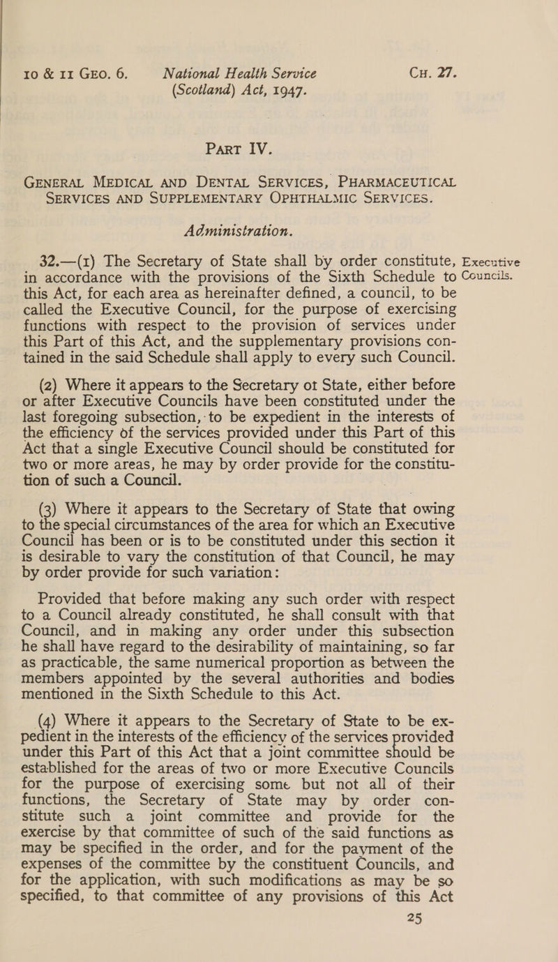 (Scotland) Act, 1947. Part IV. GENERAL MEDICAL AND DENTAL SERVICES, PHARMACEUTICAL SERVICES AND SUPPLEMENTARY OPHTHALMIC SERVICES. Administration. 32.—(1) The Secretary of State shall by order constitute, Executive in accordance with the provisions of the Sixth Schedule to Councils. this Act, for each area as hereinafter defined, a council, to be called the Executive Council, for the purpose of exercising functions with respect to the provision of services under this Part of this Act, and the supplementary provisions con- tained in the said Schedule shall apply to every such Council. (2) Where it appears to the Secretary ot State, either before or after Executive Councils have been constituted under the last foregoing subsection,-to be expedient in the interests of the efficiency of the services provided under this Part of this Act that a single Executive Council should be constituted for two or more areas, he may by order provide for the constitu- tion of such a Council. | (3) Where it appears to the Secretary of State that owing to the special circumstances of the area for which an Executive Council has been or is to be constituted under this section it is desirable to vary the constitution of that Council, he may by order provide for such variation: Provided that before making any such order with respect to a Council already constituted, he shall consult with that Council, and in making any order under this subsection he shall have regard to the desirability of maintaining, so far as practicable, the same numerical proportion as between the members appointed by the several authorities and bodies mentioned in the Sixth Schedule to this Act. (4) Where it appears to the Secretary of State to be ex- pedient in the interests of the efficiency of the services provided under this Part of this Act that a joint committee should be established for the areas of two or more Executive Councils for the purpose of exercising some but not all of their functions, the Secretary of State may by order con- stitute such a joint committee and provide for the exercise by that committee of such of the said functions as may be specified in the order, and for the payment of the expenses of the committee by the constituent Councils, and for the application, with such modifications as may be so specified, to that committee of any provisions of this Act 25