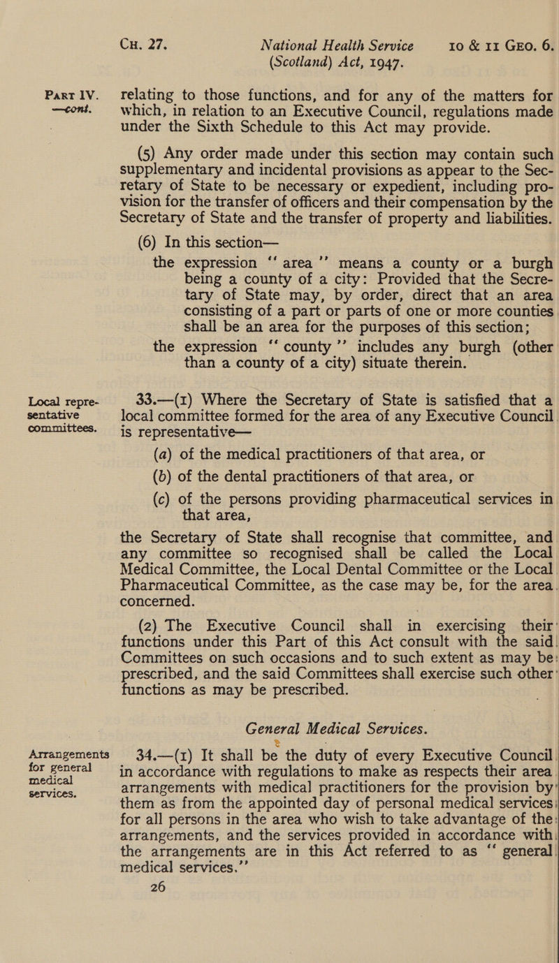 Part lV. —cons. Local repre- sentative committees. Arrangements for general medical Services. Cu. 27. National Health Service 10 &amp; 11 GEO. 6. (Scotland) Act, 1947. relating to those functions, and for any of the matters for which, in relation to an Executive Council, regulations made under the Sixth Schedule to this Act may provide. (5) Any order made under this section may contain such supplementary and incidental provisions as appear to the Sec- retary of State to be necessary or expedient, including pro- vision for the transfer of officers and their compensation by the Secretary of State and the transfer of property and liabilities. (6) In this section— : the expression ‘‘ area’’ means a county or a burgh being a county of a city: Provided that the Secre- tary of State may, by order, direct that an area consisting of a part or parts of one or more counties _ shall be an area for the purposes of this section; the expression ‘“‘ county ’’’ includes any burgh (other than a county of a city) situate therein. , 33.—(1) Where the Secretary of State is satisfied that a local committee formed for the area of any Executive Council. is representative— (a) of the medical practitioners of that area, or (b) of the dental practitioners of that area, or (c) of the persons providing pharmaceutical services in that area, the Secretary of State shall recognise that committee, and any committee so recognised shall be called the Local Medical Committee, the Local Dental Committee or the Local Pharmaceutical Committee, as the case may be, for the area. concerned. (2) The Executive Council shall in exercising ‘their’ functions under this Part of this Act consult with the said. Committees on such occasions and to such extent as may be: prescribed, and the said Committees shall exercise such other’ functions as may be prescribed. : General Medical Services. 34.—(1) It shall be the duty of every Executive Council. in accordance with regulations to make as respects their area. arrangements with medical practitioners for the provision by’ them as from the appointed day of personal medical services: for all persons in the area who wish to take advantage of the: arrangements, and the services provided in accordance with: the arrangements are in this Act referred to as “‘ general. medical services.’’ 