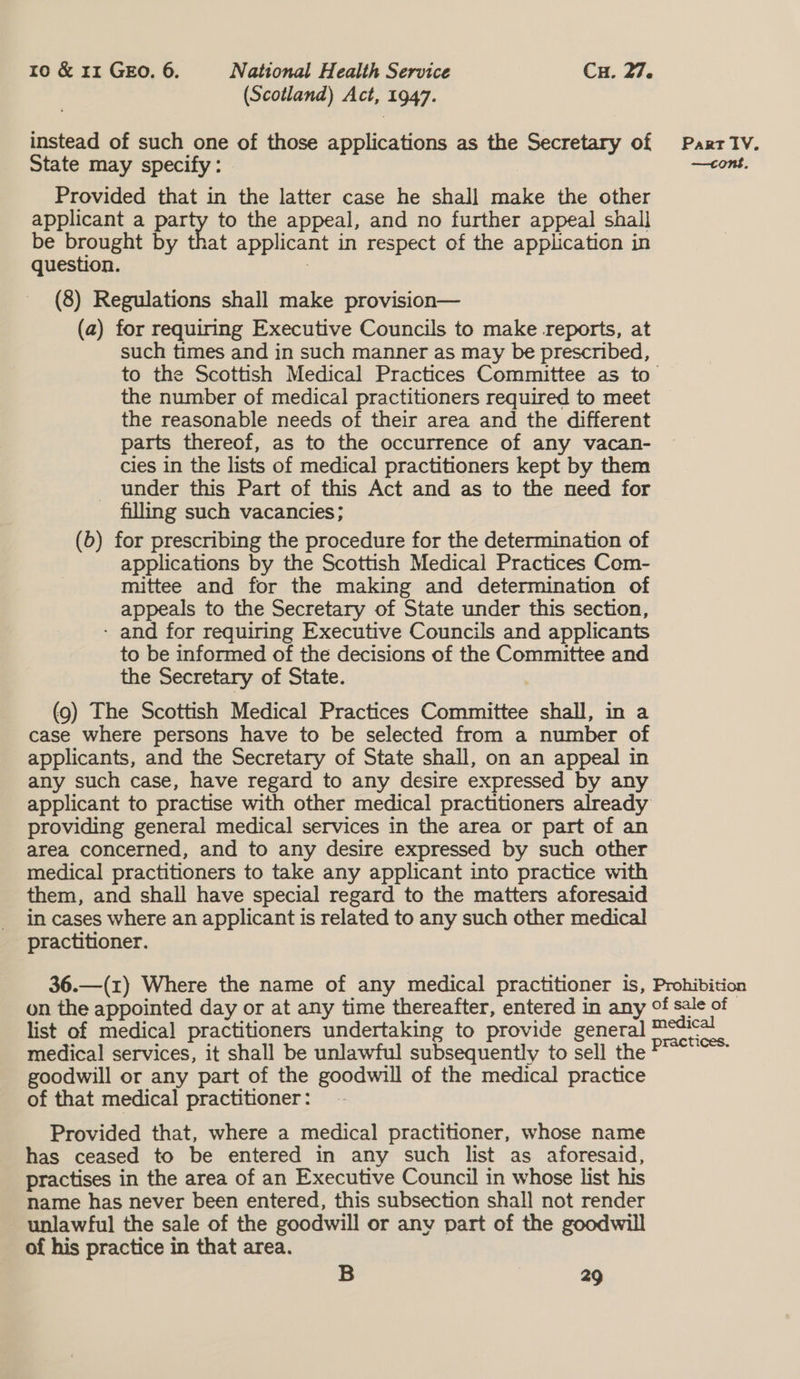 (Scotland) Act, 1947. instead of such one of those applications as the Secretary of State may specify: Provided that in the latter case he shall make the other applicant a party to the appeal, and no further appeal shall be brought by that applicant in respect of the application in question. (8) Regulations shall make provision— (a) for requiring Executive Councils to make reports, at such times and in such manner as may be prescribed, the number of medical practitioners required to meet the reasonable needs of their area and the different parts thereof, as to the occurrence of any vacan- cies in the lists of medical practitioners kept by them _ under this Part of this Act and as to the need for filling such vacancies; (6) for prescribing the procedure for the determination of applications by the Scottish Medical Practices Com- mittee and for the making and determination of appeals to the Secretary of State under this section, - and for requiring Executive Councils and applicants to be informed of the decisions of the Committee and the Secretary of State. (9) The Scottish Medical Practices Committee shall, in a case where persons have to be selected from a number of applicants, and the Secretary of State shall, on an appeal in any such case, have regard to any desire expressed by any providing general medical services in the area or part of an area concerned, and to any desire expressed by such other medical practitioners to take any applicant into practice with them, and shall have special regard to the matters aforesaid in cases where an applicant is related to any such other medical practitioner. Part IV. —tont, list of medica] practitioners undertaking to provide gener medical services, it shall be unlawful subsequently to sell the goodwill or any part of the goodwill of the medical practice of that medical practitioner: - Provided that, where a medical practitioner, whose name has ceased to be entered in any such list as aforesaid, practises in the area of an Executive Council in whose list his name has never been entered, this subsection shall not render unlawful the sale of the goodwill or any part of the goodwill of his practice in that area.