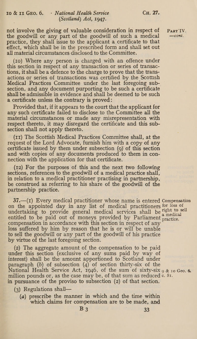 (Scotland) Act, 1947. not involve the giving of valuable consideration in respect of Paxrr‘IV. the goodwill or any part of the goodwill of such a medical —cont. practice, they shall issue to the applicant a certificate to that effect, which shall be in the prescribed form and shall set out all material circumstances disclosed to the Committee. : (10) Where any person is charged with an offence under this section in respect of any transaction or series of transac- tions, it shall be a defence to the charge to prove that the trans- actions or series of transactions was certified by the Scottish Medical Practices Committee under the last foregoing sub- section, and any document purporting to be such a certificate shall be admissible in evidence and shall be deemed to be such a certificate unless the contrary is proved: Provided that, if it appears to the court that the applicant for any such certificate failed to disclose to the Committee all the material circumstances or made any misrepresentation with respect thereto, it may disregard the certificate and this sub- section shall not apply thereto. (rz) The Scottish Medical Practices Committee shall, at the request of the Lord Advocate, furnish him with a copy of any certificate issued by them under subsection (9) of this section and with copies of any documents produced to them in con- nection with the application for that certificate. (12) For the purposes of this and the next two following sections, references to the goodwill of a medical practice shall, in relation to a medical practitioner practising in partnership, be construed as referring to his share of the goodwill of the partnership practice. 37.—(1) Every medical practitioner whose name is entered Compensation on the appointed day in any list of medical practitioners for loss of undertaking to provide general medical services shall be soe a entitled to be paid out of moneys provided by Parliament practice. compensation in accordance with this section in respect of any loss suffered by him by reason that he is or will be unable to sell the goodwill or any part of the goodwill of his practice by virtue of the last foregoing section. (2) The aggregate amount of the compensation to be paid under this section (exclusive of any sums paid by way of interest) shall be the amount apportioned to Scotland under paragraph (b) of subsection (4) of section thirty-six of the National Health Service Act, 1946, of the sum of sixty-six 9 &amp; 10 Geo. 6 million pounds or, as the case may be, of that sum as reduced ¢. 81. in pursuance of the proviso to subsection (2) of that section. (3) Regulations shal— (a) prescribe the manner in which and the time within which claims for compensation are to be made, and
