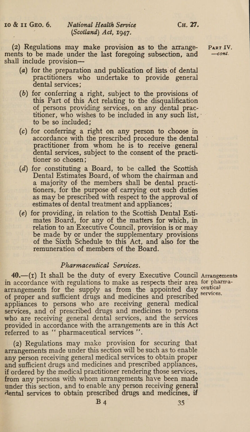 : (Scotland) Act, 1947. (2) Regulations may make provision as to the atrange- Part IV. ments to be made under the last foregoing subsection, and —<om. shall include provision— (a) for the preparation and publication of lists of dental practitioners who undertake to provide general dental services; (b) for conferring a right, subject to the provisions of this Part of this Act relating to the disqualification of persons providing services, on any dental prac- titioner, who wishes to be included in any such list, : to be so included; 3 | 3 (c) for conferring a right on any person to choose in accordance with the prescribed procedure the dental practitioner from whom he is to receive general dental services, subject to the consent of the practi- tioner so chosen; (dz) for constituting a Board, to be called the Scottish Dental Estimates Board, of whom the chairman and a majority of the members shall be dental practi- tioners, for the purpose of carrying out such duties as may be prescribed with respect to the approval of estimates of dental treatment and appliances; , (e) for providing, in relation to the Scottish Dental Esti- mates Board, for any of the matters for which, in relation to an Executive Council, provision is or may be made by or under the supplementary provisions of the Sixth Schedule to this Act, and also for the remuneration of members of the Board. Pharmaceutical Services. 40.—(z) It shall be the duty of every Executive Council Arrangements in accordance with regulations to make as respects their area for pharma- arrangements for the supply as from the appointed day ee of proper and sufficient drugs and medicines and prescribed ~ appliances to persons who are receiving general medical services, and of prescribed drugs and medicines to persons who are receiving general dental services, and the services provided in accordance with the arrangements are in this Act referred to as ‘‘ pharmaceutical services ”’. (2) Regulations may make provision for securing that arrangements made under this section will be such as to enable any person receiving general medical services to obtain proper and sufficient drugs and medicines and prescribed appliances, if ordered by the medical practitioner rendering those services, from any persons with whom arrangements have been made under this section, and to enable any person receiving general dental services to obtain prescribed drugs and medicines, if B4 a0