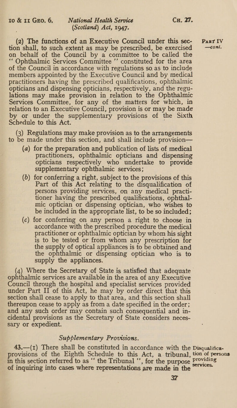 (Scotland) Act, 1947. (2) The functions of an Executive Council under this sec- Parriv tion shall, to such extent as may be prescribed, be exercised —<ont. on behalf of the Council by a committee to be called the ‘“ Ophthalmic Services Committee ’’ constituted for the area of the Council in accordance with regulations so as to include members appointed by the Executive Council and by medical practitioners having the prescribed qualifications, ophthalmic opticians and dispensing opticians, respectively, and the regu- lations may make provision in relation to the Ophthalmic Services Committee, for any of the matters for which, in relation to an Executive Council, provision is or may be made by or under the supplementary provisions of the Sixth Schedule to this Act. (3) Regulations may make provision as to the arrangements to be made under this section, and shall include provision— (a) for the preparation and publication of lists of medical practitioners, ophthalmic opticians and dispensing opticians respectively who undertake to provide supplementary ophthalmic services; (6) for conferring a right, subject to the provisions of this Part of this Act relating to the disqualification of persons providing services, on any medical practi- tioner having the prescribed qualifications, ophthal- mic optician or dispensing optician, who wishes to be included in the appropriate list, to be so included; (c) for conferring on any person a right to choose in accordance with the prescribed procedure the medical practitioner or ophthalmic optician by whom his sight is to be tested or from whom any prescription for the supply of optical appliances is to be obtained and the ophthalmic or dispensing optician who is to supply the appliances. (4) Where the Secretary of State is satisfied that adequate ophthalmic services are available in the area of any Executive Council through the hospital and specialist services provided under Part II of this Act, he may by order direct that this section shall cease to apply to that area, and this section shall thereupon cease to apply as from a date specified in the order; and any such order may contain such consequential and in- cidental provisions as the Secretary of State considers neces- sary or expedient. Supplementary Provisions. 43.—(1) There shall be constituted in accordance with the Disqualifica- provisions of the Eighth Schedule to this Act, a tribunal, tion of persons in this section referred to as ‘‘ the Tribunal ”’, for the purpose Providizs of inquiring into cases where representations are made in the. ~