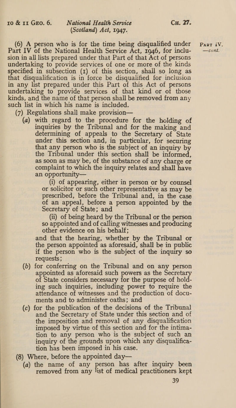 (Scotland) Act, 1947. (6) A person who is for the time being disqualified under sion in all lists prepared under that Part of that Act of persons undertaking to provide services of one or more of the kinds specified in subsection (1) of this section, shall so long as in any list prepared under this Part of this Act of persons undertaking to provide services of that kind or of those kinds, and the name of that person shall be removed from any such list in which his name is included. (7) Regulations shall make provision— (a) with regard to the procedure for the holding of inquiries by the Tribunal and for the making and determining of appeals to the Secretary of State under this section and, in particular, for securing that any person who is the subject of an inquiry by the Tribunal under this section shall be informed, as soon as may be, of the substance of any charge or complaint to which the inquiry relates and shall have an opportunity— (i) of appearing, either in person or by counsel or solicitor or such other representative as may be prescribed, before the Tribunal and, in the case of an appeal, before a person appointed by the Secretary of State; and (1) of being heard by the Tribunal or the person so appointed and of calling witnesses and producing other evidence on his behalf; and that the hearing, whether by the Tribunal or the person appointed as aforesaid, shall be in public if the person who is the subject of the inquiry so requests ; appointed as aforesaid such powers as the Secretary of State considers necessary for the purpose of hold- ing such inquiries, including power to require the attendance of witnesses and the production of docu- ments and to administer oaths; and (c) for the publication of the decisions of the Tnbunal and the Secretary of State under this section and of the imposition and removal of any disqualification imposed by virtue of this section and for the intima- tion to any person who is the subject of such an inquiry of the grounds upon which any disqualifica- tion has been imposed in his case. (8) Where, before the appointed day— (a) the name of any person has after inquiry been removed from any list of medical practitioners kept 39 Part iV.