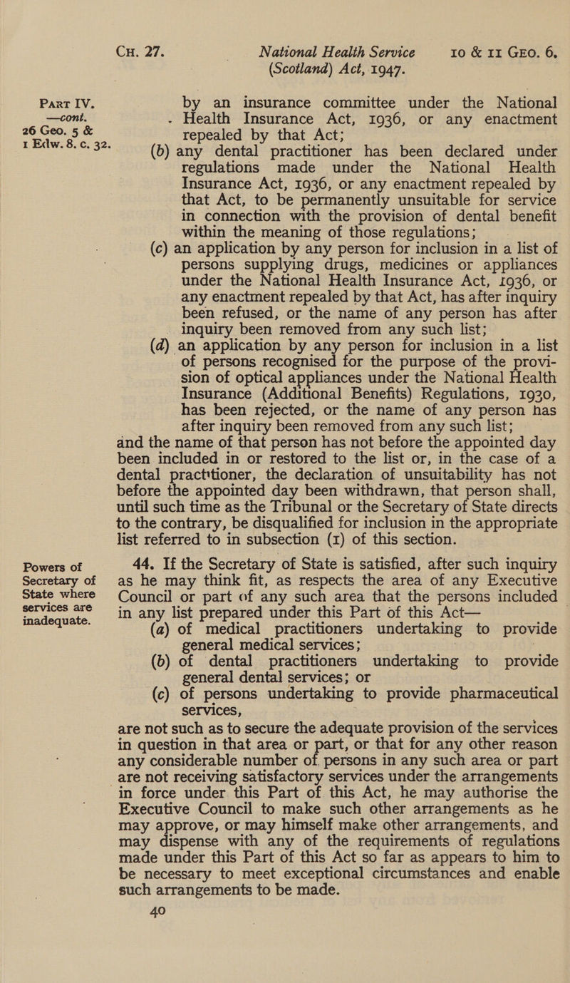 Powers of Secretary of State where services are inadequate. Cu. 27. _ National Health Service 10 &amp; 11 GEO. 6, (Scotland) Act, 1947. by an insurance committee under the National - Health Insurance Act, 1936, or any enactment repealed by that Act; (b) any dental practitioner has been declared under regulations made under the National Health Insurance Act, 1936, or any enactment repealed by that Act, to be permanently unsuitable for service in connection with the provision of dental benefit within the meaning of those regulations; (c) an application by any person for inclusion in a list of persons supplying drugs, medicines or appliances _ under the National Health Insurance Act, 1936, or any enactment repealed by that Act, has after inquiry been refused, or the name of any person has after - Inquiry been removed from any such list; (d) an application by any person for inclusion in a list of persons recognised for the purpose of the provi- sion of optical appliances under the National Health Insurance (Additional Benefits) Regulations, 1920, has been rejected, or the name of any person has after inquiry been removed from any such list; __ and the name of that person has not before the appointed day been included in or restored to the list or, in the case of a dental practitioner, the declaration of unsuitability has not before the appointed day been withdrawn, that person shall, until such time as the Tribunal or the Secretary of State directs to the contrary, be disqualified for inclusion in the appropriate list referred to in subsection (1) of this section. 44, If the Secretary of State is satisfied, after such inquiry as he may think fit, as respects the area of any Executive Council or part of any such area that the persons included in any list prepared under this Part of this Act— | (a) of medical practitioners undertaking to provide general medical services; at : (b) of dental practitioners undertaking to provide general dental services; or (c) of persons undertaking to provide pharmaceutical services, | are not such as to secure the adequate provision of the services in question in that area or part, or that for any other reason any considerable number of. persons in any such area or part in force under this Part of. this Act, he may authorise the Executive Council to make such other arrangements as he may approve, or may himself make other arrangements, and may dispense with any of the requirements of regulations made under this Part of this Act so far as appears to him to be necessary to meet exceptional circumstances and enable such arrangements to be made. 40