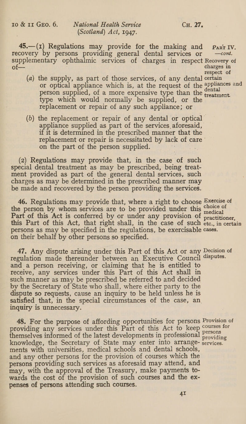 (Scotland) Act, 1947. 45.—(1) Regulations may provide for the making and Parr IV. recovery by persons providing general dental services or | —cont. supplementary ophthalmic services of charges in respect Recovery of of— ening re res 0 (a) the supply, as part of those services, of any dental certain or optical appliance which is, at the request of the applances and person supplied, of a more expensive type than the on ruee type which would normally be supplied, or the replacement or repair of any such appliance; or (b) the replacement or repair of any dental or optical appliance supplied as part of the services aforesaid, if it is determined in the prescribed manner that the replacement or repair is necessitated by lack of care’ — on the part of the person supplied. pee (2) Regulations may provide that, in the case of such special dental treatment as may be prescribed, being treat- ment provided as part of the general dental services, such charges as may be determined in the prescribed manner may be made and recovered by the person providing the services. 46. Regulations may provide that, where a right to choose Exercise of the person by whom services are to be provided under this peal Part of this Act is conferred by or under any provision of practitioner this Part of this Act, that right shall, in the case of such etc., in certain persons as may be specified in the regulations, be exercisable cases. on their behalf by other persons so specified. 47. Any dispute arising under this Part of this Act or any Decision of regulation made thereunder between an Executive Council “sputes. and a person receiving, or claiming that he is entitled to receive, any services under this Part of this Act shall in such manner as may be prescribed be referred to and decided by the Secretary of State who shall, where either party to the dispute so requests, cause an inquiry to be held unless he is satisfied that, in the special circumstances of the case, an. inquiry is unnecessary. 48. For the purpose of affording opportunities for persons Provision of providing any services under this Part of this Act to keep . for themselves informed of the latest developments in professional haf aes knowledge, the Secretary of State may enter into arrange- services. ments with universities, medical schools and dental schools, and any other persons for the provision of courses which the persons providing such services as aforesaid may attend, and may, with the approval of the Treasury, make payments to- wards the cost of the provision of such courses and the ex- penses of persons attending such courses. AI