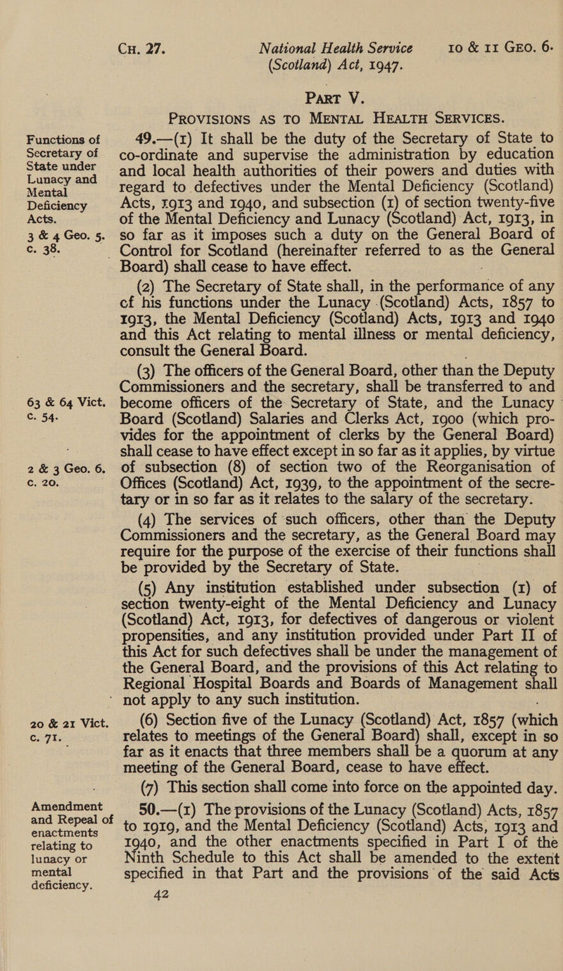 Functions of Secretary of State under Lunacy and Mental Deficiency Acts. 3 &amp; 4 Geo. 5. c. 38. 63 &amp; 64 Vict. c. 54. 2 &amp; 3 Geo. 6. Cc. 20. . 20 &amp; 21 Vict. C. 71. Amendment and Repeal of enactments relating to lunacy or mental deficiency. Cu. 27. National Health Service 10 &amp; 11 GEO. 6. (Scotland) Act, 1947. Part V. PROVISIONS AS TO MENTAL HEALTH SERVICES. 49.—(x) It shall be the duty of the Secretary of State to_ co-ordinate and supervise the administration by education and local health authorities of their powers and duties with. regard to defectives under the Mental Deficiency (Scotland) Acts, ¥913 and 1940, and subsection (1) of section twenty-five of the Mental Deficiency and Lunacy (Scotland) Act, 1913, in so far as it imposes such a duty on the General Board of Board) shall cease to have effect. (2) The Secretary of State shall, in the performance of any cf his functions under the Lunacy (Scotland) Acts, 1857 to 1913, the Mental Deficiency (Scotland) Acts, 1913 and 1940 and this Act relating to mental illness or mental deficiency, consult the General Board. (3) The officers of the General Board, other than the Deputy Commissioners and the secretary, shall be transferred to and become officers of the Secretary of State, and the Lunacy Board (Scotland) Salaries and Clerks Act, 1900 (which pro- vides for the appointment of clerks by the General Board) shall cease to have effect except in so far as it applies, by virtue of subsection (8) of section two of the Reorganisation of Offices (Scotland) Act, 1939, to the appointment of the secre- tary or in so far as it relates to the salary of the secretary. (4) The services of ‘such officers, other than the Deputy Commissioners and the secretary, as the General Board may require for the purpose of the exercise of their functions shall be provided by the Secretary of State. _ : (5) Any institution established under subsection (1) of section twenty-eight of the Mental Deficiency and Lunacy (Scotland) Act, 1913, for defectives of dangerous or violent propensities, and any institution provided under Part II of the General Board, and the provisions of this Act relating to Regional Hospital Boards and Boards of Management shall (6) Section five of the Lunacy (Scotland) Act, 1857 (which relates to meetings of the General Board) shall, except in so far as it enacts that three members shall be a quorum at any meeting of the General Board, cease to have effect. (7) This section shall come into force on the appointed day. 50.—(1z) The provisions of the Lunacy (Scotland) Acts, 1857 to 1919, and the Mental Deficiency (Scotland) Acts, 1913 and 1940, and the other enactments specified in Part I of the Ninth Schedule to this Act shall be amended to the extent specified in that Part and the provisions of the said Acts