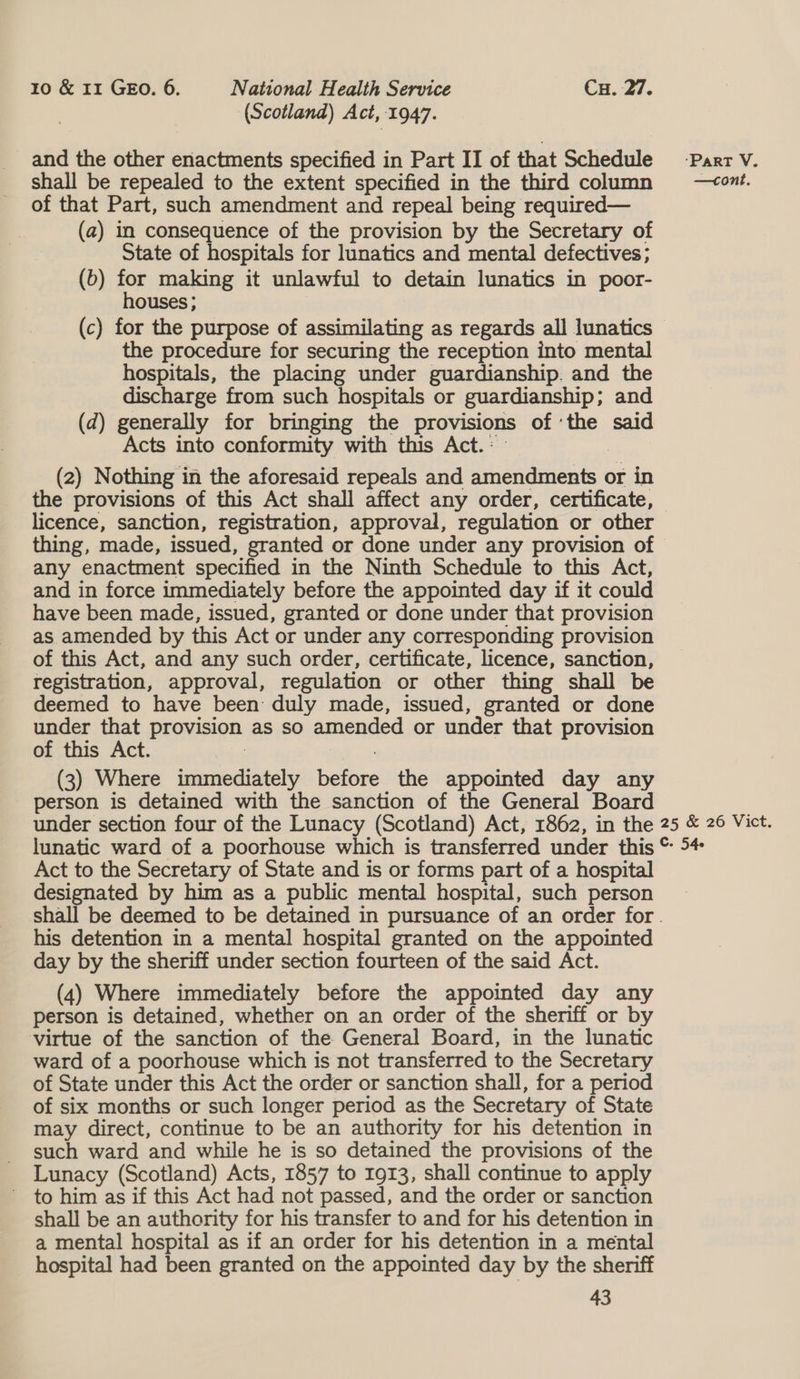 (Scotland) Act, 1947. and the other enactments specified in Part II of that Schedule -ParrV. shall be repealed to the extent specified in the third column —<owt. of that Part, such amendment and repeal being required— (a) in consequence of the provision by the Secretary of State of hospitals for lunatics and mental defectives; (b) for making it unlawful to detain lunatics in poor- houses ; (c) for the purpose of assimilating as regards all lunatics the procedure for securing the reception into mental hospitals, the placing under guardianship. and the discharge from such hospitals or guardianship; and (d) generally for bringing the provisions of ‘the said Acts into conformity with this Act.: 3 (2) Nothing in the aforesaid repeals and amendments or in the provisions of this Act shall affect any order, certificate, licence, sanction, registration, approval, regulation or other thing, made, issued, granted or done under any provision of any enactment specified in the Ninth Schedule to this Act, and in force immediately before the appointed day if it could have been made, issued, granted or done under that provision as amended by this Act or under any corresponding provision of this Act, and any such order, certificate, licence, sanction, registration, approval, regulation or other thing shall be deemed to have been duly made, issued, granted or done under that provision as so amended or under that provision of this Act. : : (3) Where immediately before the appointed day any person is detained with the sanction of the General Board under section four of the Lunacy (Scotland) Act, 1862, in the 25 &amp; 26 Vict. lunatic ward of a poorhouse which is transferred under this ~ 54 Act to the Secretary of State and is or forms part of a hospital designated by him as a public mental hospital, such person shall be deemed to be detained in pursuance of an order for. his detention in a mental hospital granted on the appointed day by the sheriff under section fourteen of the said Act. (4) Where immediately before the appointed day any person is detained, whether on an order of the sheriff or by virtue of the sanction of the General Board, in the lunatic ward of a poorhouse which is not transferred to the Secretary of State under this Act the order or sanction shall, for a period of six months or such longer period as the Secretary of State may direct, continue to be an authority for his detention in such ward and while he is so detained the provisions of the Lunacy (Scotland) Acts, 1857 to 1913, shall continue to apply ~ to him as if this Act had not passed, and the order or sanction shall be an authority for his transfer to and for his detention in a mental hospital as if an order for his detention in a mental hospital had been granted on the appointed day by the sheriff