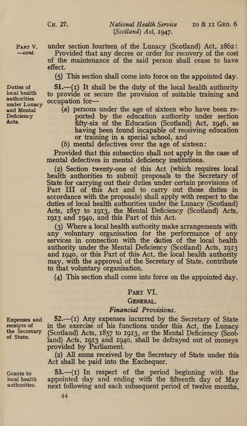 —cone. Duties of local health authorities under Lunacy and Mental - Deficiency Acts. Expenses and receipts of the Secretary of State. Grants to local health authorities. Cu. 27. National Health Service 10 &amp; 11 GEO. 6 (Scotland) Act, 1947. Provided that any decree or order for recovery of the cost on the maintenance of the said person shall cease to have effect. (5) This section shall come into force on the appointed day. 51.—(1) It shall be the duty of the local health authority to provide or secure the provision of suitable training and occupation for— | | (a) persons under the age of sixteen who have been re- ported by the education authority under section . fifty-six of the Education (Scotland) Act, 1946, as having been found incapable of receiving education or training in a special school, and (6). mental defectives over the age of sixteen: Provided that this subsection shall not apply in the case of mental defectives in mental deficiency institutions. (2) Section twenty-one of this Act (which requires local health authorities to submit proposals to the Secretary of State for carrying out their duties under certain provisions of Part III of this Act and to carry out those duties in accordance with the proposals) shall apply with respect to the duties of local health authorities under the Lunacy (Scotland) Acts, 1857 to 1913, the Mental Deficiency (Scotland) Acts, 1913 and 1940, and this Part of this Act. . (3) Where a local health authority make arrangements with any voluntary organisation for the performance of any services in connection with the duties of the local health authority under the Mental Deficiency (Scotland) Acts, r9r3 and 1940, or this Part of this Act, the local health authority may, with the approval of the Secretary of State, contribute . to that voluntary organisation. | (4) This section shall come into force on the appointed day. Part VI. GENERAL. Financial Provistons. : 52.—(z) Any expenses incurred by the Secretary of State in the exercise of his functions.under this Act, the Lunacy (Scotland) Acts, 1857 to 1913, or the Mental Deficiency (Scot- land) Acts, 1913 and 1940, shall be defrayed out of moneys provided by Parliament. | | (2) All sums received by the Secretary of State under this Act shall be paid into the Exchequer. 53.—(x) In respect of the period beginning with the appointed day and ending with the fifteenth day of May next following and each subsequent period of twelve months, 44