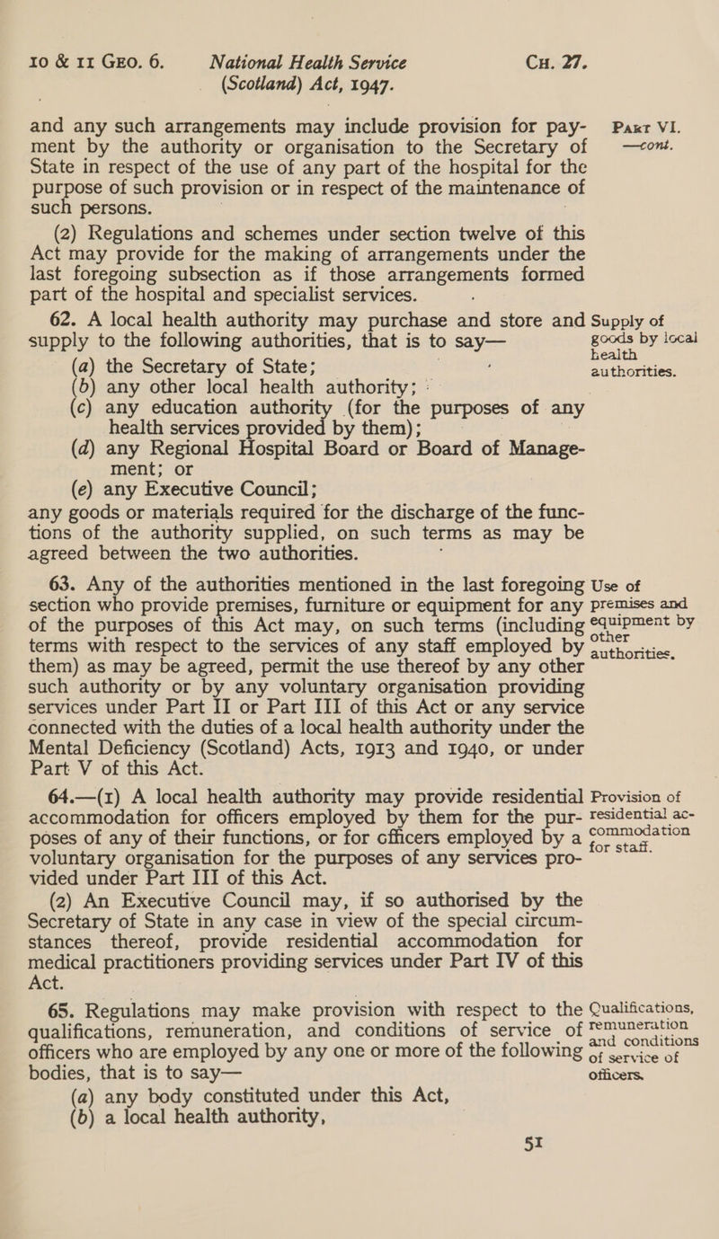 (Scotland) me 1947. and any such arrangements may include provision for pay- Paxr VI. ment by the authority or organisation to the Secretary of —<ont. State in respect of the use of any part of the hospital for the purpose of such provision or in respect of the maintenance of such persons. (2) Regulations and schemes under section twelve of this Act may provide for the making of arrangements under the last foregoing subsection as if those arrangements formed part of the hospital and specialist services. 62. A local health authority may purchase and store and Supply of supply to the following authorities, that is to ees goods by local health (a) the Secretary of State; authorities. (6b) any other local health authority; : (c) any education authority (for the purposes of. any health services provided by them); (d) any Regional Hospital Board or Board of ene ment; or (e) any Executive Council ; any goods or materials required for the discharge of the func- tions of the authority supplied, on such terms as may be agreed between the two authorities. 63. Any of the authorities mentioned in the last foregoing Use of section who provide premises, furniture or equipment for any premises and of the purposes of this Act may, on such terms (including See eae ae ey terms with respect to the services of any staff employed by 2 itr ortice them) as may be agreed, permit the use thereof by any other ; such authority or by any voluntary organisation providing services under Part II or Part III of this Act or any service connected with the duties of a local health authority under the Mental Deficiency (Scotland) Acts, 1913 and 1940, or under Part V of this Act. 64.—(1) A local health authority may provide residential Provision of accommodation for officers employed by them for the pur- residential ac- poses of any of their functions, or for cfhicers employed by a Signal ene voluntary organisation for the purposes of any services pro- vided under Part III of this Act. (2) An Executive Council may, if so authorised by the Secretary of State in any case in view of the special circum- stances thereof, provide residential accommodation for medical practitioners providing services under Part IV of this Act. 65. Regulations may make provision with respect to the Qualifications, qualifications, remuneration, and conditions of service of Ce eee officers who are employed by any one or more of the following ofc vice of bodies, that is to say— edicers. (a) any body constituted under this Act, (b) a local health authority,