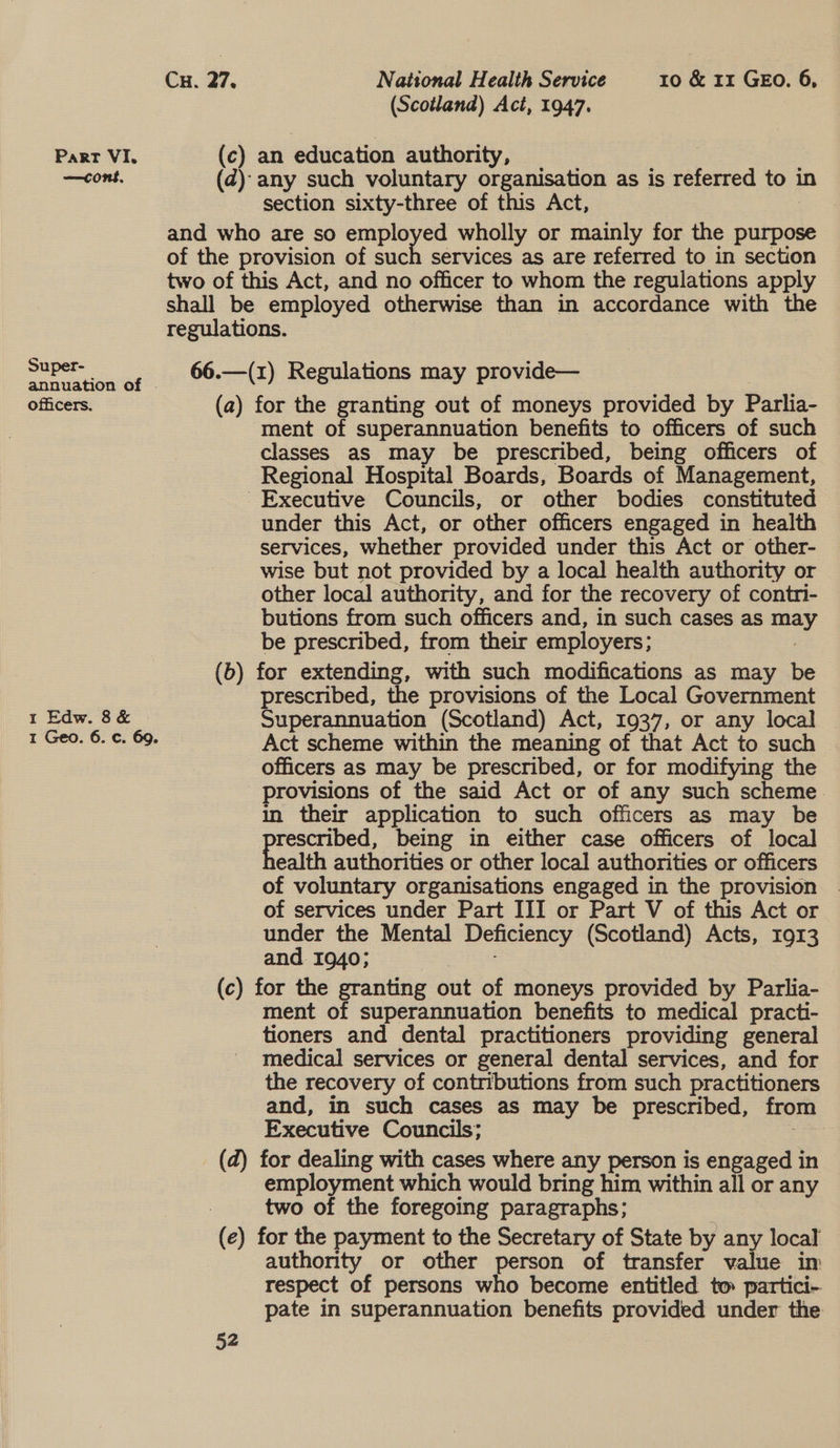 —cont, Super- officers. 1 Edw. 8 &amp; Cu. 27. National Health Service 10 &amp; rr GEO. 6, (Scotland) Act, 1947. (c) an education authority, © ; (d@): any such voluntary organisation as is referred to} in section sixty-three of this Act, and who are so employed wholly or mainly for the purpose of the provision of tach services as are referred to in section two of this Act, and no officer to whom the regulations apply shall be employed otherwise than in accordance with the regulations. 66.—(1) Regulations may provide— (a) for the granting out of moneys provided by Parlia- ment of superannuation benefits to officers of such classes as may be prescribed, being officers of Regional Hospital Boards, Boards of Management, - Executive Councils, or other bodies constituted under this Act, or other officers engaged in health services, whether provided under this Act or other- wise but not provided by a local health authority or other local authority, and for the recovery of contri- butions from such officers and, in such cases as aed be prescribed, from their employers; (6) for extending, with such modifications as may be prescribed, the provisions of the Local Government Superannuation (Scotland) Act, 1937, or any local Act scheme within the meaning of that Act to such officers as may be prescribed, or for modifying the provisions of the said Act or of any such scheme. in their application to such officers as may be pe being in either case officers of local ealth authorities or other local authorities or officers of voluntary organisations engaged in the provision ~ of services under Part III or Part V of this Act or under the Mental Deficiency (Scotland) Acts, 1913 and 1940; (c) for the granting out of moneys provided by Parlia- ment of superannuation benefits to medical practi- tioners and dental practitioners providing general medical services or general dental services, and for the recovery of contributions from such practitioners and, in such cases as may be prescribed, from Executive Councils; 3 (d) for dealing with cases where any person is engaged in employment which would bring him within all or any two of the foregoing paragraphs; (e) for the payment to the Secretary of State by any local authority or other person of transfer value im respect of persons who become entitled tm partici- pate in superannuation benefits provided under the