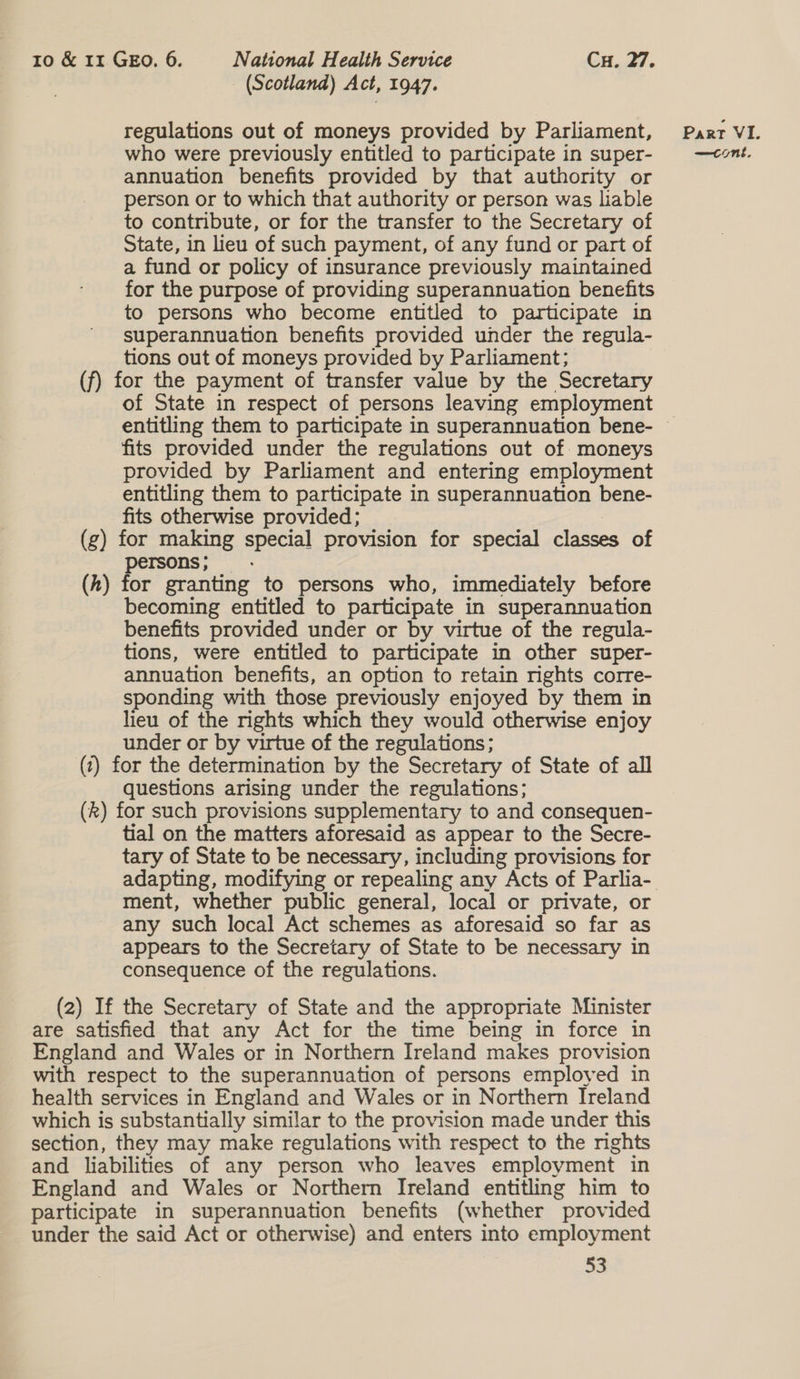 (Scotland) Act, 1947. regulations out of moneys provided by Parliament, who were previously entitled to participate in super- annuation benefits provided by that authority or person or to which that authority or person was liable to contribute, or for the transfer to the Secretary of State, in lieu of such payment, of any fund or part of a fund or policy of insurance previously maintained for the purpose of providing superannuation benefits to persons who become entitled to participate in superannuation benefits provided under the regula- tions out of moneys provided by Parliament; of State in respect of persons leaving employment fits provided under the regulations out of moneys provided by Parliament and entering employment entitling them to participate in superannuation bene- fits otherwise provided; : (h) persons; — for granting to persons who, immediately before becoming entitled to participate in superannuation benefits provided under or by virtue of the regula- tions, were entitled to participate in other super- annuation benefits, an option to retain nights corre- sponding with those previously enjoyed by them in lieu of the rights which they would otherwise enjoy under or by virtue of the regulations; questions arising under the regulations; tial on the matters aforesaid as appear to the Secre- tary of State to be necessary, including provisions for ment, whether public general, local or private, or any such local Act schemes as aforesaid so far as appears to the Secretary of State to be necessary in consequence of the regulations. 53 Part VI. —cont,