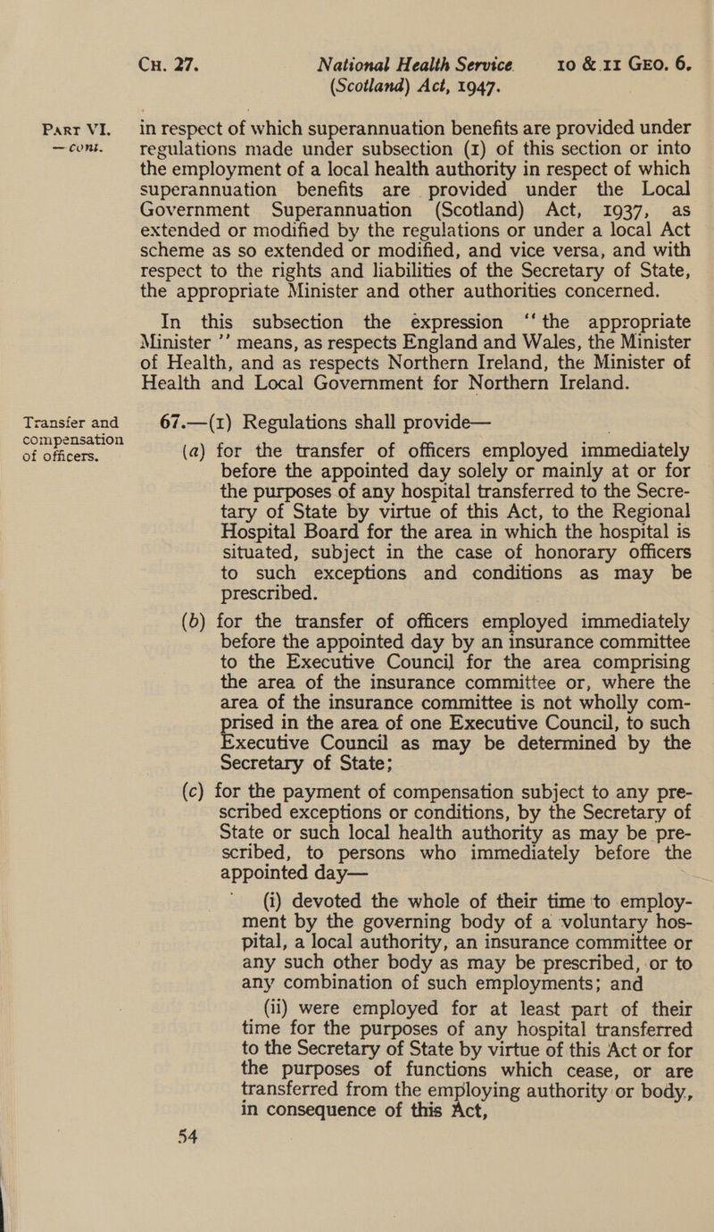 (Scotland) Act, 1947. Parr VI. in respect of which superannuation benefits are provided under —cont. regulations made under subsection (1) of this section or into the employment of a local health authority in respect of which superannuation benefits are provided under the Local Government Superannuation (Scotland) Act, 1937, as extended or modified by the regulations or under a local Act scheme as so extended or modified, and vice versa, and with respect to the rights and liabilities of the Secretary of State, | the appropriate Minister and other authorities concerned. In this subsection the expression ‘‘the appropriate Minister ’’ means, as respects England and Wales, the Minister of Health, and as respects Northern Ireland, the Minister of Health and Local Government for Northern Ireland. Transfer and 67.—(1) Regulations shall provide— : ye pla (a) for the transfer of officers employed immediately before the appointed day solely or mainly at or for the purposes of any hospital transferred to the Secre- tary of State by virtue of this Act, to the Regional Hospital Board for the area in which the hospital is Situated, subject in the case of honorary officers to such exceptions and conditions as may be prescribed. (b) for the transfer of officers employed immediately before the appointed day by an insurance committee to the Executive Council for the area comprising the area of the insurance committee or, where the area of the insurance committee is not wholly com- prised in the area of one Executive Council, to such Executive Council as may be determined by the Secretary of State; (c) for the payment of compensation subject to any pre- scribed exceptions or conditions, by the Secretary of State or such local health authority as may be pre- scribed, to persons who immediately before the appointed day— — (i) devoted the whole of their time ‘to employ- ment by the governing body of a voluntary hos- pital, a local authority, an insurance committee or any such other body as may be prescribed, or to any combination of such employments; and (ii) were employed for at least part of their time for the purposes of any hospital transferred to the Secretary of State by virtue of this Act or for the purposes of functions which cease, or are transferred from the employing authority or body,, In consequence of this Act,