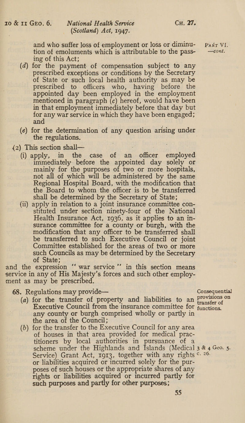 (Scotland) Act, 1947. and who suffer loss of employment or loss or diminu-_— Pagr VI. tion of emoluments which is attributable to the pass- —<ont. ing of this Act; (d) for the payment of compensation subject to any prescribed exceptions or conditions by the Secretary of State or such local health authority as may be prescribed to officers who, having before the appointed day been employed in the employment mentioned in paragraph (c) hereof, would have been in that employment immediately before that day but ae, war service in which they have been engaged; an (e) for the determination of any question arising under the regulations. {2) This section shall— | - aoe (i) apply, in the case of an officer employed immediately before the appointed day solely or mainly for the purposes of two or more hospitals, not all of which will be administered by the same Regional Hospital Board, with the modification that the Board to whom the officer is to be transferred shall be determined by the Secretary of State; (ii) apply in relation to a joint insurance committee con- stituted under section ninety-four of the National Health Insurance Act, 1936, as it applies to an in- surance committee for a county or burgh, with the modification that any officer to be transferred shall be transferred to such Executive Council or joint Committee established for the areas of two or more such Councils as may be determined by the Secretary of State; and the expression “‘ war service ’’ in this section means service in any of His Majesty’s forces and such other employ- ment as may be prescribed. | ¢ 68. Regulations may provide— Consequential (a) for the transfer of property and liabilities to an Pov Executive Council from the insurance committee for functions. any county or burgh comprised wholly or partly in the area of the Council; (b) for the transfer to the Executive Council for any area of houses in that area provided for medical prac- titioners by local authorities in pursuance of a scheme under the Highlands and Islands (Medical 3 &amp; 4 Geo. 5. Service) Grant Act, 1913, together with any mghts ©: °° or liabilities acquired or incurred solely for the pur- poses of such houses or the appropniate shares of any rights or liabilities acquired or incurred partly for such purposes and partly for other purposes;