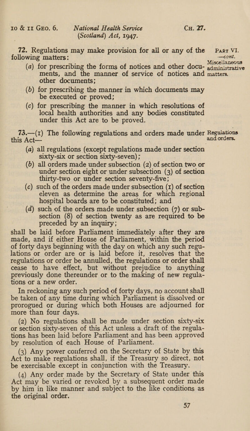 (Scotland) ats 1947. 72. Regulations may make provision for ail or any of the Paxr VI. following matters: greet 2: (a) for prescribing the firme Ot aitices adie. othier dotb- eee rad ments, and the manner of service of notices and matters. other ‘documents: (6) for prescribing the manner in which documents may be executed or proved; (c) for prescribing the manner in which resolutions of local health authorities and any bodies ys under this Act are to be proved. 73.—(1) The following regulations and orders made under Regulations this Act— and orders. (a) all regulations (except regulations cae under section sixty-six or section sixty-seven) ; (6) all orders made under subsection (2) of section two or under section eight or under subsection (3) of section thirty-two or under section seventy-five; (c) such of the orders made under subsection (x) of section eleven as determine the areas for which regional hospital boards are to be constituted; and (2) such of the orders made under subsection (7) or sub- section (8) of section twenty as are required to be preceded by an inquiry; shall be laid before Parliament immediately after they are made, and if either House of Parliament, within the period of forty days beginning with the day on which any such regu- lations or order are or is laid before it, resolves that the regulations or order be annulled, the regulations or order shall cease to have effect, but without prejudice to anything previously done thereunder or to the making of new regula- tions or a new order. In reckoning any such period of forty days, no account shall be taken of any time during which Parliament is dissolved or prorogued or during which both Houses are adjourned for more than four days. (2) No regulations shall be made under section sixty-six or section sixty-seven of this Act unless a draft of the regula- tions has been laid before Parliament and has been approved by resolution of each House of Parliament. (3) Any power conferred on the Secretary of State by this Act to make regulations shall, if the Treasury so direct, not be exercisable except in conjunction with the Treasury. (4) Any order made by the Secretary of State under this Act may be varied or revoked by a subsequent order made by him in like manner and subject to the like conditions as the original order. <i