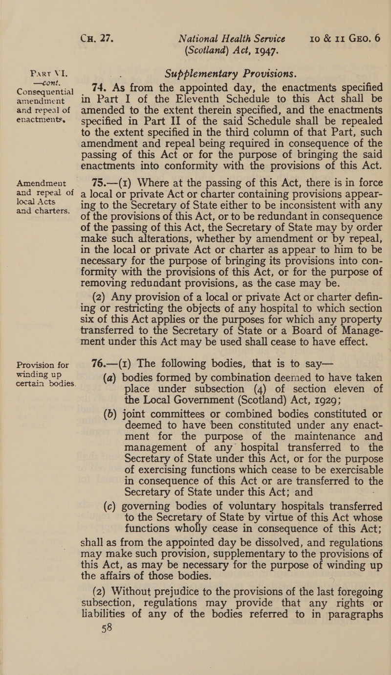 —cont, Consequential amendment and repeal of enactments, Amendment and repeal of local Acts and charters. Provision for winding up Cx, 27. National Health Service 10 &amp; 11 GEO. 6 (Scotland) Act, 1947. 74. As from the appointed day, the enactments specified in Part I of the Eleventh Schedule to this Act shall be amended to the extent therein specified, and the enactments specified in Part II of the said Schedule shall be repealed to the extent specified in the third column of that Part, such amendment and repeal being required in consequence of the passing of this Act or for the purpose of bringing the said enactments into conformity with the provisions of this Act. 75.—(1) Where at the passing of this Act, there is in force a local or private Act or charter containing provisions appear- ing to the Secretary of State either to be inconsistent with any of the provisions of this Act, or to be redundant in consequence of the passing of this Act, the Secretary of State may by order make such alterations, whether by amendment or by repeal, in the local or private Act or charter as appear to him to be necessary for the purpose of bringing its provisions into con- formity with the provisions of this Act, or for the purpose of removing redundant provisions, as the case may be. 3 (2) Any provision of a local or private Act or charter defin- ing or restricting the objects of any hospital to which section six of this Act applies or the purposes for which any property transferred to the Secretary of State or a Board of Manage- ment under this Act may be used shall cease to have effect. 76.—(1) The following bodies, that is to say— (a) bodies formed by combination deemed to have taken — place under subsection (4) of section eleven of the Local Government (Scotland) Act, 1929; (6) joint committees or combined bodies constituted or deemed to have been constituted under any enact- ment for the purpose of the maintenance and management of any hospital transferred to the Secretary of State under this Act, or for the purpose of exercising functions which cease to be exercisable in consequence of this Act or are transferred to the Secretary of State under this Act; and (c) governing bodies of voluntary hospitals transferred to the Secretary of State’ by virtue of this Act whose functions wholly cease in consequence of this Act; shall as from the appointed day be dissolved, and regulations may make such provision, supplementary to the provisions of this Act, as may be necessary for the purpose of winding up the affairs of those bodies. (2) Without prejudice to the provisions of the last foregoing subsection, regulations may provide that any rights or liabilities of any of the bodies referred to in paragraphs