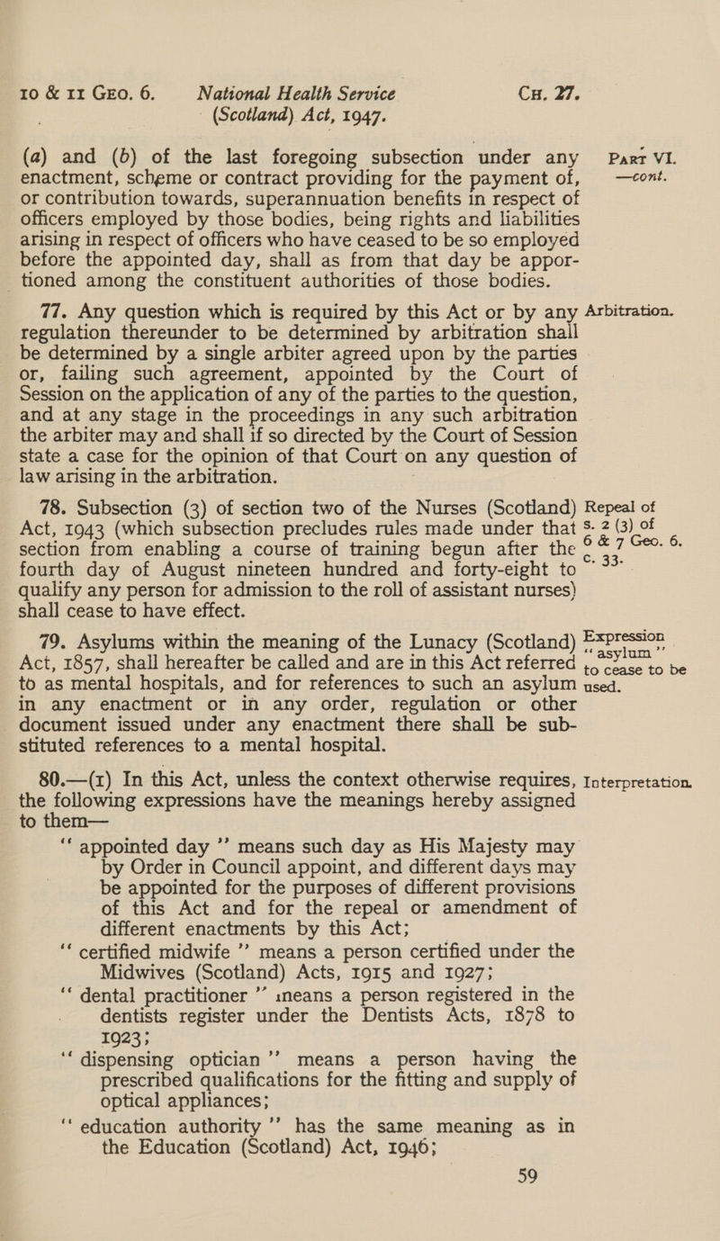 (Scotland) Act, 1947. (2) and (6b) of the last foregoing subsection under any Paar VI. enactment, scheme or contract providing for the payment of, —cont. or contribution towards, superannuation benefits in respect of officers employed by those bodies, being rights and liabilities arising in respect of officers who have ceased to be so employed before the appointed day, shall as from that day be appor- tioned among the constituent authorities of those bodies. 77. Any question which is required by this Act or by any Arbitration. regulation thereunder to be determined by arbitration shail be determined by a single arbiter agreed upon by the parties - or, failing such agreement, appointed by the Court of Session on the application of any of the parties to the question, and at any stage in the proceedings in any such arbitration the arbiter may and shall 1f so directed by the Court of Session state a case for the opinion of that Court on any question of law arising in the arbitration. | : 78. Subsection (3) of section two of the Nurses (Scotland) Repeal of Act, 1943 (which subsection precludes rules made under that S- 2 (3) of section from enabling a course of training begun after the aes Bau fourth day of August nineteen hundred and forty-eight to ee qualify any person for admission to the roll of assistant nurses) shall cease to have effect. 79. Asylums within the meaning of the Lunacy (Scotland) paaens | Act, 1857, shall hereafter be called and are in this Act referred ,.ooace to be to as mental hospitals, and for references to such an asylum used. in any enactment or in any order, regulation or other document issued under any enactment there shall be sub- stituted references to a mental hospital. 80.—(z) In this Act, unless the context otherwise requires, Interpretation. the following expressions have the meanings hereby assigned to them— ; ‘‘ appointed day ’’ means such day as His Majesty may by Order in Council appoint, and different days may be appointed for the purposes of different provisions of this Act and for the repeal or amendment of different enactments by this Act; ‘* certified midwife ’’ means a person certified under the Midwives (Scotland) Acts, 1915 and 1927; ‘‘ dental practitioner ’’ ineans a person registered in the dentists register under the Dentists Acts, 1878 to 1923; ‘‘ dispensing optician’’ means a person having the prescribed qualifications for the fitting and supply of optical appliances; ‘‘ education authority ’’ has the same meaning as in the Education (Scotland) Act, 1946; 59