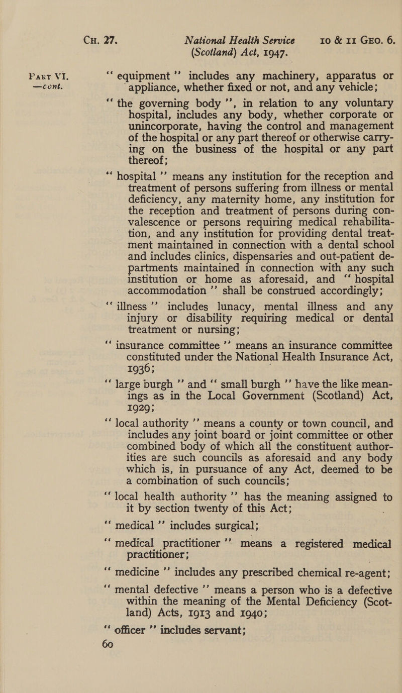 (Scotland) Act, 1947. Paxt VI. ‘‘ equipment ’’ includes any machinery, apparatus or —cont. appliance, whether fixed or not, and any vehicle; ‘‘the governing body ’’, in relation to any voluntary hospital, includes any body, whether corporate or unincorporate, having the control and management of the hospital or any part thereof or otherwise carry- ing ae the business of the hospital or any part ereof; ““ hospital ’’ means any institution for the reception and treatment of persons suffering from illness or mental deficiency, any maternity home, any institution for the reception and treatment of persons during con- valescence or persons requiring medical rehabilita- - tion, and any institution for providing dental treat- ment maintained in connection with a dental school and includes clinics, dispensaries and out-patient de- partments maintained in connection with any such institution or home as aforesaid, and “ hospital accommodation ’’ shall be construed accordingly; ‘““ilness ’’ includes lunacy, mental illness and any injury or disability requiring medical or dental treatment or nursing; ““ insurance committee ’’ means an insurance committee constituted under the National Health Insurance Act, 1936; ; ‘‘ large burgh ”’ and ‘‘ small burgh ’’ have the like mean- ings as in the Local Government (Scotland) Act, 1929; “* local authority ’’ means a county or town council, and includes any joint board or joint committee or other combined body of which all the constituent author- ities are such councils as aforesaid and any body which is, in pursuance of any Act, deemed to be a combination of such councils; “local health authority ’’ has the meaning assigned to it by section twenty of this Act; ““ medical ’’ includes surgical; ‘‘ medical practitioner ’’ means a registered medical practitioner ; “‘ medicine ’’ includes any prescribed chemical re-agent; ‘““ mental defective ’’ means a person who is a defective within the meaning of the Mental Deficiency (Scot- land) Acts, 1913 and 1940; ** officer ’’ includes servant;