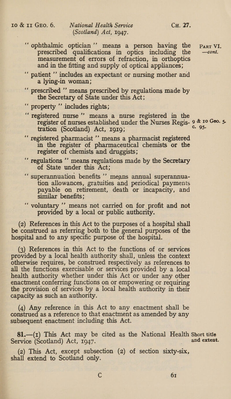 (Scotland) Act, 1947. “ophthalmic optician’’ means a person having the parr VI. prescribed qualifications in optics including the —cont. measurement of errors of refraction, in orthoptics and in the fitting and supply of optical appliances; ‘‘ patient ’’ includes an expectant or nursing mother and a lying-in woman; ‘“ prescribed ’’ means prescribed by regulations made by the Secretary of State under this Act; ““ property *’ includes rights; ‘“ registered nurse ’’ means a nurse registered in the register of nurses established under the Nurses Regis- 9 &amp; 1° Geo. 5- tration (Scotland) Act, 1919; | i ‘“ registered pharmacist ’’ means a pharmacist registered in the register of pharmaceutical chemists or the register of chemists and druggists; : ‘ regulations ’’ means regulations made by the Secretary of State under this Act; ““ superannuation benefits ’’ means annual superannua- tion allowances, gratuities and periodical payments payable on retirement, death or incapacity, and similar benefits; ‘“ voluntary ’’ means not carried on for profit and not provided by a local or public authority. (2) References in this Act to the purposes of a hospital shall be construed as referring both to the general purposes of the hospital and to any specific purpose of the hospital. (3) References in this Act to the functions of or services provided by a local health authority shall, unless the context otherwise requires, be construed respectively as references to all the functions exercisable or services provided by a local health authority whether under this Act or under any other enactment conferring functions on or empowering or requiring the provision of services by a local health authority in their capacity as such an authority. (4) Any reference in this Act to any enactment shall be construed as a reference to that enactment as amended by any subsequent enactment including this Act. 81.—(1) This Act may be cited as the National Health Short title Service (Scotland) Act, 1947. and extent. (2) This Act, except subsection (2) of section sixty-six, shall extend to Scotland only.