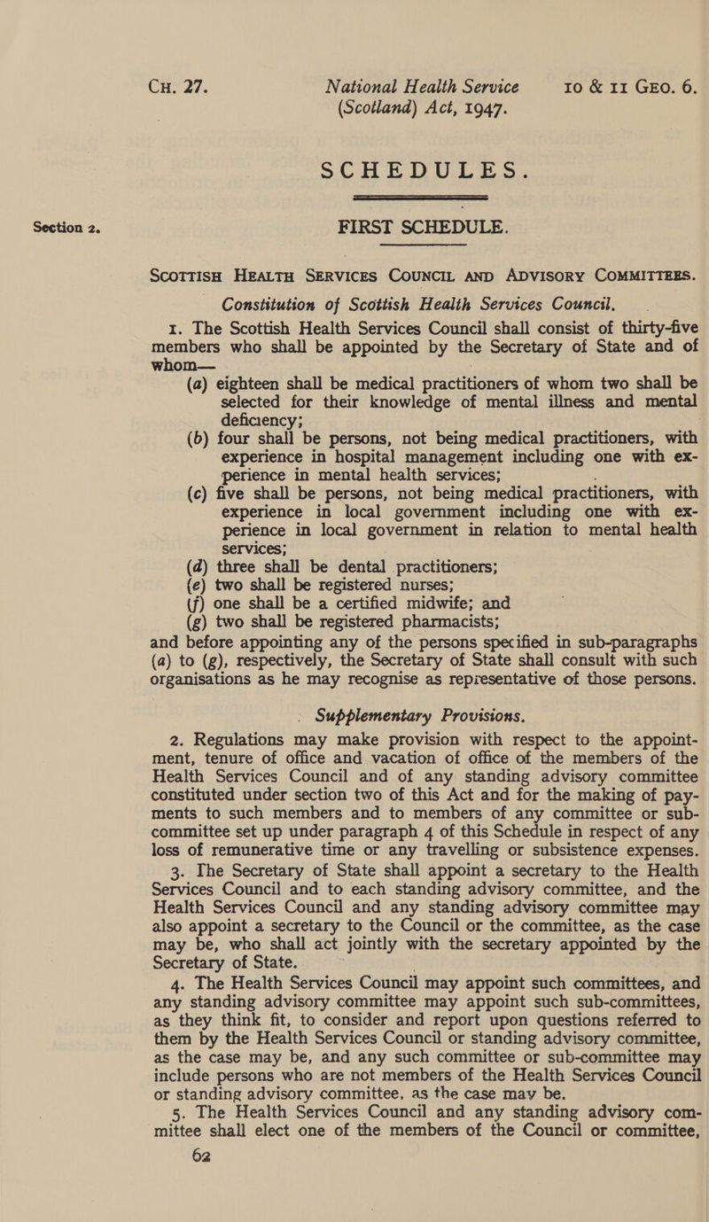 Section 2. SCHEDULES.  FIRST SCHEDULE. ScoTTisH HEALTH SERVICES COUNCIL AND ADVISORY COMMITTEES. Constitution of Scottish Health Services Council. 1. The Scottish Health Services Council shall consist of thirty-five members who shall be appointed by the Secretary of State and of whom— (a) eighteen shall be medical practtoners of whom two shall be selected for their knowledge of mental illness and mental deficiency; | (6) four shall be persons, not being medical practitioners, with experience in hospital management including one with ex- perience in mental health services; (c) five shall be persons, not being medical practitioners, with experience in local government including one with ex- perience in local government in relation to mental health services; (@) three shall be dental practitioners; (e) two shall be registered nurses; (f) one shall be a certified midwife; and (g) two shall be registered pharmacists; and before appointing any of the persons specified in sub-paragraphs (a) to (g), respectively, the Secretary of State shall consult with such organisations as he may recognise as representative of those persons. . Supplementary Provisions. 2. Regulations may make provision with respect to the appoint- ment, tenure of office and vacation of office of the members of the Health Services Council and of any standing advisory committee constituted under section two of this Act and for the making of pay- ments to such members and to members of any committee or sub- committee set up under paragraph 4 of this Schedule in respect of any loss of remunerative time or any travelling or subsistence expenses. 3. The Secretary of State shall appoint a secretary to the Health Services Council and to each standing advisory committee, and the Health Services Council and any standing advisory committee may also appoint a secretary to the Council or the committee, as the case Secretary of State. 4. The Health Services Council may appoint such committees, and any standing advisory committee may appoint such sub-committees, as they think fit, to consider and report upon questions referred to them by the Health Services Council or standing advisory committee, as the case may be, and any such committee or sub-committee may include persons who are not members of the Health Services Council or standing advisory committee, as the case may be. 5. The Health Services Council and any standing advisory com- mittee shall elect one of the members of the Council or committee,