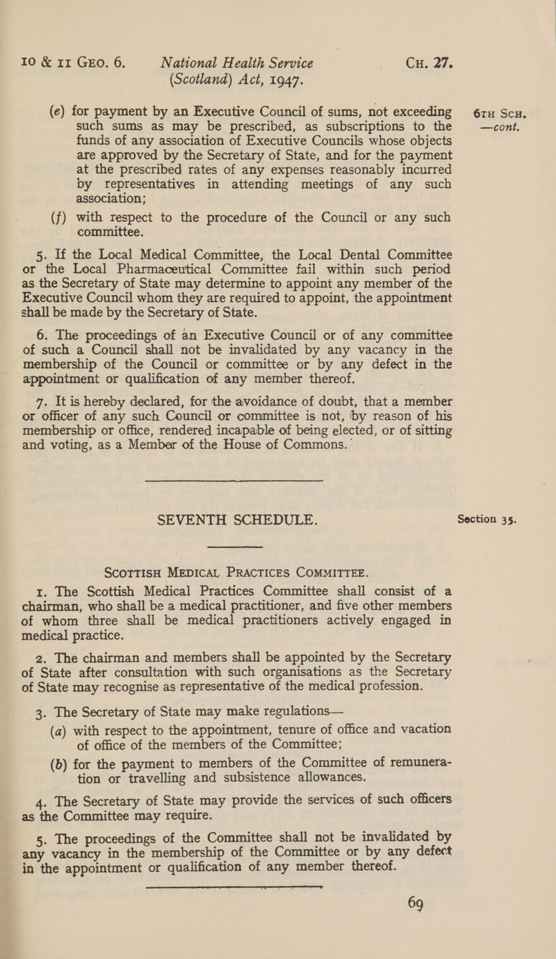 (Scotland) Act, 1947. (e) for payment by an Executive Council of sums, not exceeding funds of any association of Executive Councils whose objects are approved by the Secretary of State, and for the payment at the prescribed rates of any expenses reasonably incurred Dy fepresentatives in attending meetings of any such association; (f) with respect to the procedure of the Council or any such committee. 5. If the Local Medical Committee, the Local Dental Committee or the Local Pharmaceutical Committee fail within such penod as the Secretary of State may determine to appoint any member of the Executive Council whom they are required to appoint, the appointment shall be made by the Secretary of State. 6. The proceedings of an Executive Council or of any committee of such a Council shall not be invalidated by any vacancy in the membership of the Council or committee or by any defect in the appointment or qualification of any member thereof. 7. It is hereby declared, for the avoidance of doubt, that a member or officer of any such Council or committee is not, by reason of his membership or office, rendered incapable of being elected, or of sitting and voting, as a Member of the House of Commons. SEVENTH SCHEDULE. ScoTTISH MEDICAL PRACTICES COMMITTEE. i. The Scottish Medical Practices Committee shall consist of a chairman, who shall be a medical practitioner, and five other members of whom three shall be medical practitioners actively engaged in medical practice. of State after consultation with such organisations as the Secretary of State may recognise as representative of the medical profession. 3. The Secretary of State may make regulations— (a) with respect to the appointment, tenure of office and vacation of office of the members of the Committee; (b) for the payment to members of the Committee of remunera- tion or travelling and subsistence allowances. 4. The Secretary of State may provide the services of such officers as the Committee may require. 5. The proceedings of the Committee shall not be invalidated by any vacancy in the membership of the Committee or by any defect in the appointment or qualification of any member thereof.  69 6TH SCH.
