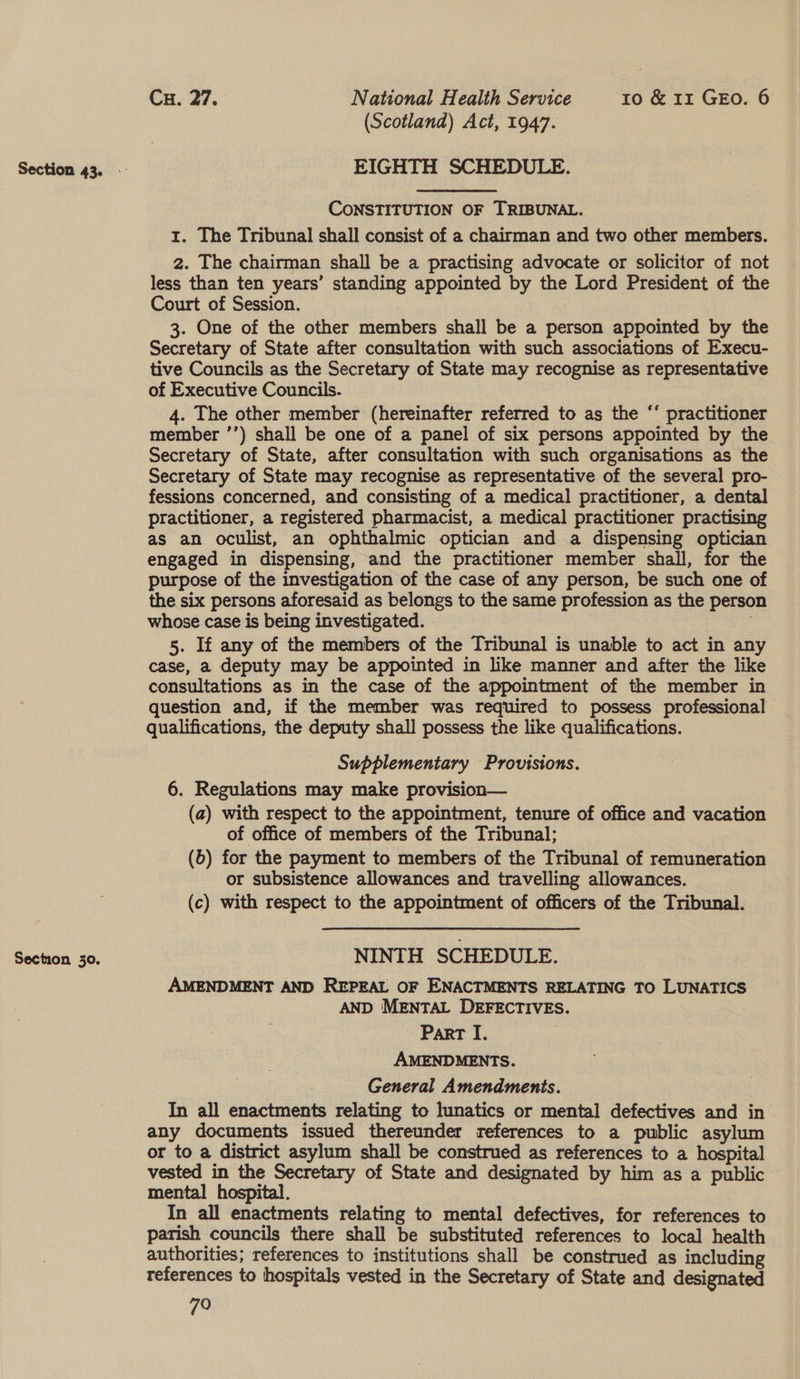 Section 30. EIGHTH SCHEDULE. CONSTITUTION OF TRIBUNAL. 1. The Tribunal shall consist of a chairman and two other members. 2. The chairman shall be a practising advocate or solicitor of not less than ten years’ standing appointed by the Lord President of the Court of Session. | 3. One of the other members shall be a person appointed by the Secretary of State after consultation with such associations of Execu- tive Councils as the Secretary of State may recognise as representative of Executive Councils. 4. The other member (hereinafter referred to as the “‘ practitioner member ’’) shall be one of a panel of six persons appointed by the Secretary of State, after consultation with such organisations as the Secretary of State may recognise as representative of the several pro- fessions concerned, and consisting of a medical practitioner, a dental practitioner, a registered pharmacist, a medical practitioner practising as an oculist, an ophthalmic optician and a dispensing optician engaged in dispensing, and the practitioner member shall, for the purpose of the investigation of the case of any person, be such one of the six persons aforesaid as belongs to the same profession as the perso whose case is being investigated. : 5. If any of the members of the Tribunal is unable to act in any case, a deputy may be appointed in like manner and after the like consultations as in the case of the appointment of the member in question and, if the member was required to possess professional qualifications, the deputy shall possess the like qualifications. : Supplementary Provisions. 6. Regulations may make provision— (a) with respect to the appointment, tenure of office and vacation of office of members of the Tribunal; | (6) for the payment to members of the Tribunal of remuneration or subsistence allowances and travelling allowances. (c) with respect to the appointment of officers of the Tribunal. NINTH SCHEDULE. AMENDMENT AND REPEAL OF ENACTMENTS RELATING TO LUNATICS AND MENTAL DEFECTIVES. Part I. AMENDMENTS. | General Amendments. In all enactments relating to lunatics or mental defectives and in any documents issued thereunder references to a public asylum or to a district asylum shall be construed as references to a hospital vested in the Secretary of State and designated by him as a public mental hospital. In all enactments relating to mental defectives, for references to parish councils there shall be substituted references to local health authorities; references to institutions shall be construed as including references to hospitals vested in the Secretary of State and designated 79