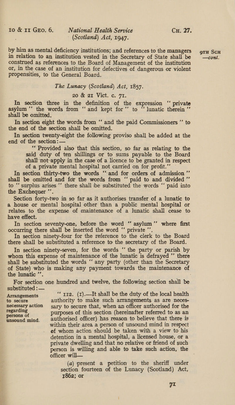| (Scotland) Act, 1947. by him as mental deficiency institutions; and references to the managers construed as references to the Board of Management of the institution or, in the case of an institution for defectives of dangerous or violent propensities, to the General Board. The Lunacy (Scotland) Act, 1857. 20:&amp;@ 2% Vict. ¢: 7%. In section three in the definition of the expression ‘‘ private asylum ’’ the words from ‘‘ and kept for’’ to ‘‘ lunatic therein ’’ shall be omitted. In section eight the words from ‘‘ and the paid Commissioners ”’ to the end of the section shall be omitted. In section twenty-eight the following proviso shall be added at the end of the section: — ** Provided also that this section, so far as relating to the said duty of ten shillings or to sums payable to the Board shall not-apply in the case of a licence to be granted in respect of a private mental hospital not carried on for profit.”” In section thirty-two the words ‘‘and for orders of admission ’’ shall be omitted and for the words from “* paid to and divided ”’ to “‘ surplus arises ’’ there shall ibe substituted the words ‘‘ paid into the Exchequer ’’. Section forty-two in so far as it authorises transfer of a lunatic to a house or mental hospital other than a public mental hospital or relates to the expense of maintenance of a lunatic shall cease to have effect. In section seventy-one, before the word ‘“‘ asylum ’’ where first occurring there shall be inserted the word “‘ private ’’. In section ninety-four for the reference to the clerk to the Board there shall be substituted a reference to the secretary of the Board. In section ninety-seven, for the words ‘‘ the party or parish by whom this expense of maintenance of the lunatic is defrayed ’’ there shall be substituted the words “‘ any party (other than the Secretary the lunatic ’’. For section one hundred and twelve, the following section shall be substituted : — Arrangements ** rr2. (z).—It shall be the duty of the local health to secure authority to make such arrangements as are neces- necessary action sary to secure that, when an officer authorised for the ocho JD purposes of this section (hereinafter referred to as an eae pare authorised officer) has reason to believe that there is within their area a person of unsound mind in respect of whom action should be taken with a view to his detention in a mental hospital, a licensed house, or a private dwelling and that no relative or friend of such person is willing and able to take such action, the officer will— (a) present a petition to the sheriff under section fourteen of the Lunacy (Scotland) Act, 1862; or 7i gTH SCH