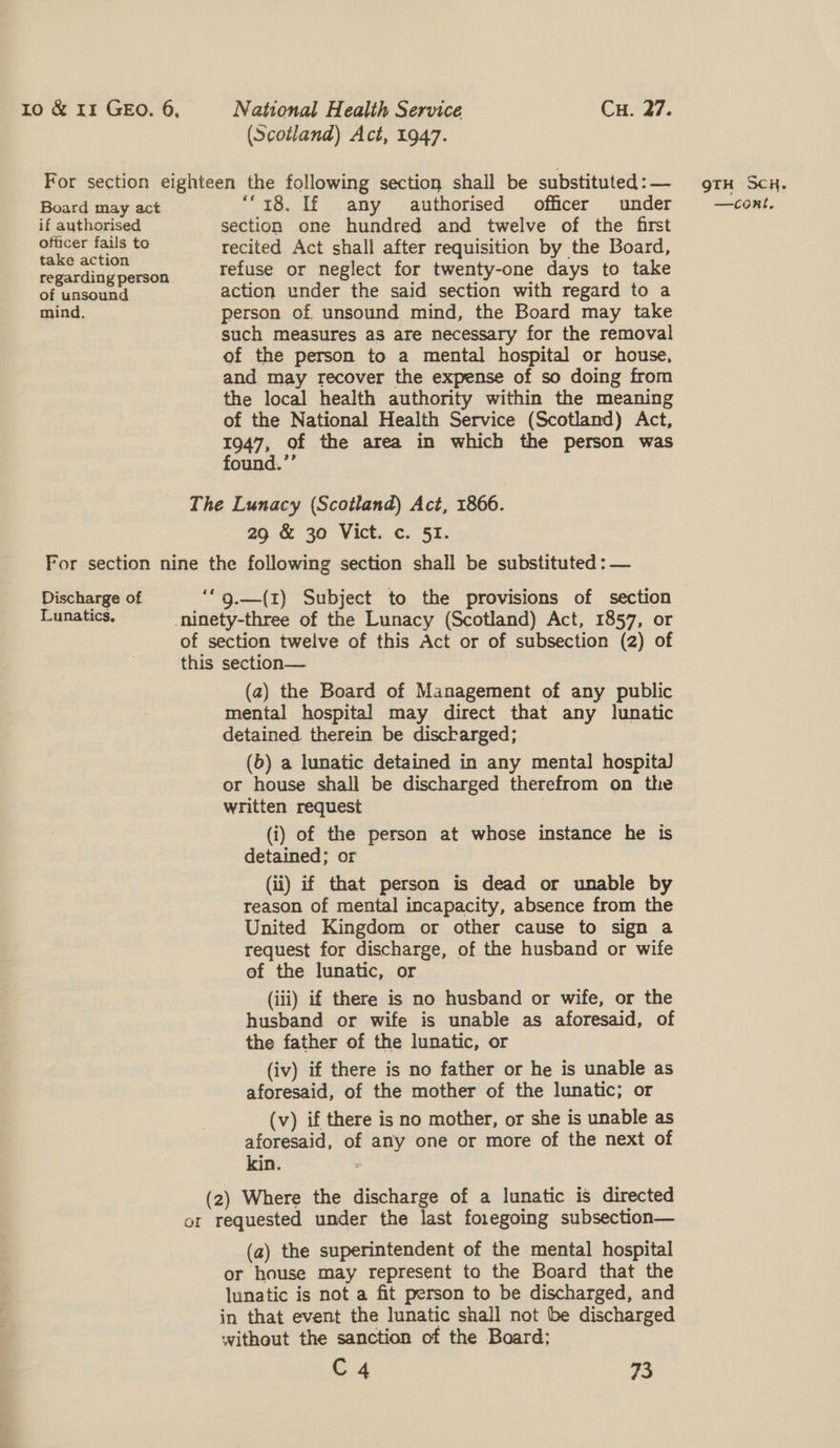 (Scotland) Act, 1947. Board may act if authorised officer fails to take action regarding person of unsound mind. “18. If any authorised officer under section one hundred and twelve of the first recited Act shall after requisition by the Board, refuse or neglect for twenty-one days to take action under the said section with regard to a person of. unsound mind, the Board may take such measures aS are necessary for the removal of the person to a mental hospital or house, and may recover the expense of so doing from the local health authority within the meaning of the National Health Service (Scotland) Act, 1947, of the area in which the person was found.’’ 29 &amp; 30 Vict. c. 51. Discharge of (a2) the Board of Management of any public mental hospital may direct that any lunatic detained. therein be discharged; ; (b) a lunatic detained in any mental hospital or house shall be discharged therefrom on the written request (i) of the person at whose instance he is detained; or (ii) if that person is dead or unable by reason of mental incapacity, absence from the United Kingdom or other cause to sign a request for discharge, of the husband or wife of the lunatic, or (iii) if there is no husband or wife, or the husband or wife is unable as aforesaid, of the father of the lunatic, or (iv) if there is no father or he is unable as aforesaid, of the mother of the lunatic; or (v) if there is no mother, or she is unable as aforesaid, of any one or more of the next of (a) the superintendent of the mental hospital or house may represent to the Board that the lunatic is not a fit person to be discharged, and in that event the lunatic shall not be discharged without the sanction of the Board; C4 73