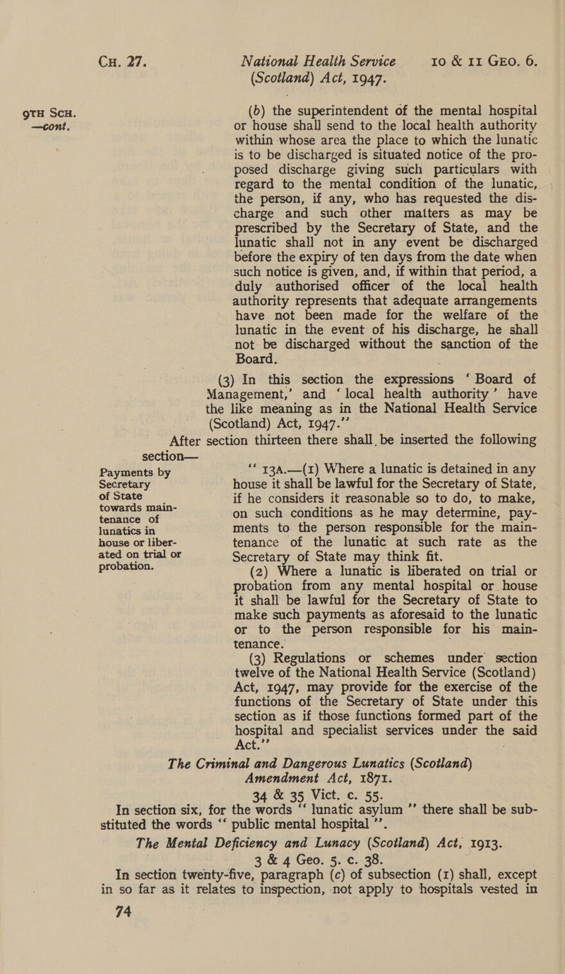 (b) the superintendent of the mental hospital within whose area the place to which the lunatic is to be discharged is situated notice of the pro- posed discharge giving such particulars with | the person, if any, who has requested the dis- charge and such other matters as may be prescribed by the Secretary of State, and the lunatic shall not in any event be discharged before the expiry of ten days from the date when such notice is given, and, if within that period, a duly authorised officer of the local health authority represents that adequate arrangements have not been made for the welfare of the lunatic in the event of his discharge, he shall Board. ~ section— Payments by Secretary of State towards main- tenance of lunatics in house or liber- ated on trial or _** 734,-_(1) Where a lunatic is detained in any house it shall be lawful for the Secretary of State, if he considers it reasonable so to do, to make, on such conditions as he may determine, pay- ments to the person responsible for the main- tenance of the lunatic at such rate as the Secretary of State may think fit. (2) Where a lunatic is liberated on trial or probation from any mental hospital or house it shall be lawful for the Secretary of State to make such payments as aforesaid to the lunatic or to the person responsible for his main- tenance. - (3) Regulations or schemes under section twelve of the National Health Service (Scotland) Act, 1947, may provide for the exercise of the functions of the Secretary of State under this hospital and specialist services under the said Act.”’ Amendment Act, 1871. 34 &amp; 35 Vict. c. 55. 3 &amp; 4 Geo. 5. c. 38. 74