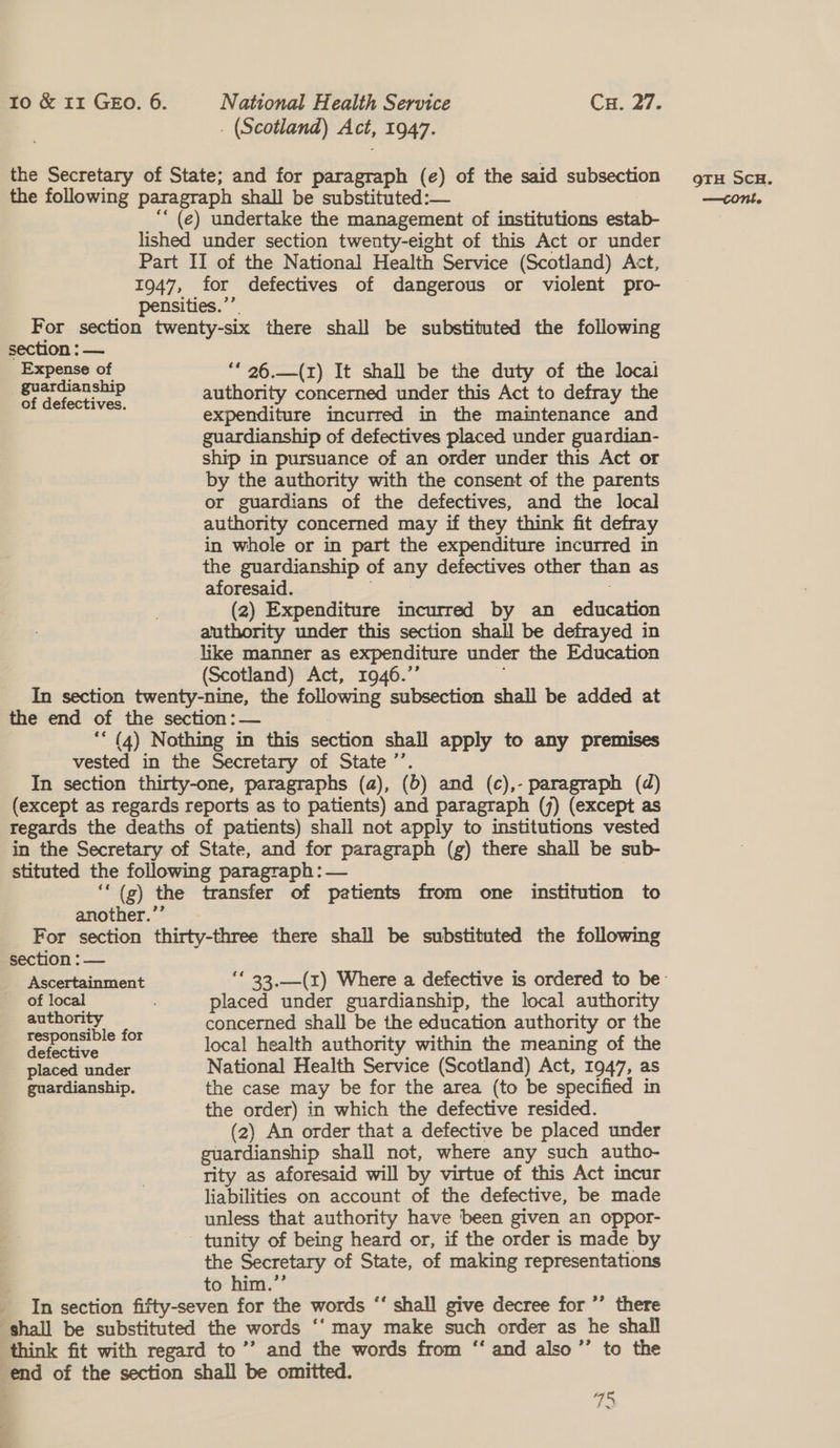 . (Scotland) Act, 1947. the Secretary of State; and for paragraph (¢) of the said subsection ru Scu. the following paragraph shall be substituted:— —cont. ““ (e) undertake the management of institutions estab- lished under section twenty-eight of this Act or under Part II of the National Health Service (Scotland) Act, 1947, for defectives of dangerous or violent pro- pensities.’’. For section twenty-six there shall be substituted the following section : — Expense of ‘* 26.—(z) It shall be the duty of the locai pas tansbip authority concerned under this Act to defray the of defectives. expenditure incurred in the maintenance and guardianship of defectives placed under guardian- ship in pursuance of an order under this Act or by the authority with the consent of the parents or guardians of the defectives, and the local authority concerned may if they think fit defray in whole or in part the expenditure incurred in the guardianship of any defectives other than as aforesaid. (2) Expenditure incurred by an education authority under this section shall be defrayed in like manner as expenditure under the Education (Scotland) Act, 1946.”’ ‘ In section twenty-nine, the following subsection shall be added at the end of the section: — : ‘* (4) Nothing in this section shall apply to any premises vested in the Secretary of State ’’. In section thirty-one, paragraphs (a), (b) and (c),- paragraph (d) (except as regards reports as to patients) and paragraph (7) (except as regards the deaths of patients) shall not apply to institutions vested in the Secretary of State, and for paragraph (g) there shall be sub- stituted the following paragraph : — | ‘‘(g) the transfer of patients from one institution to another.’’ For section thirty-three there shall be substituted the following section : — Ascertainment ‘* 33,__(1) Where a defective is ordered to be of local placed under guardianship, the local authority ad : concerned shall be the education authority or the aeee re S02 local health authority within the meaning of the placed under National Health Service (Scotland) Act, 1947, as guardianship. the case may be for the area (to be specified in the order) in which the defective resided. (2) An order that a defective be placed under guardianship shall not, where any such autho- rity as aforesaid will by virtue of this Act incur liabilities on account of the defective, be made unless that authority have been given an oppor- tunity of being heard or, if the order is made by the Secretary of State, of making representations to him.’’ In section fifty-seven for the words “‘ shall give decree for ’’ there ‘shall be substituted the words ‘‘ may make such order as he shall think fit with regard to’’ and the words from “ and also’”’ to the end of the section shall be omitted. 12