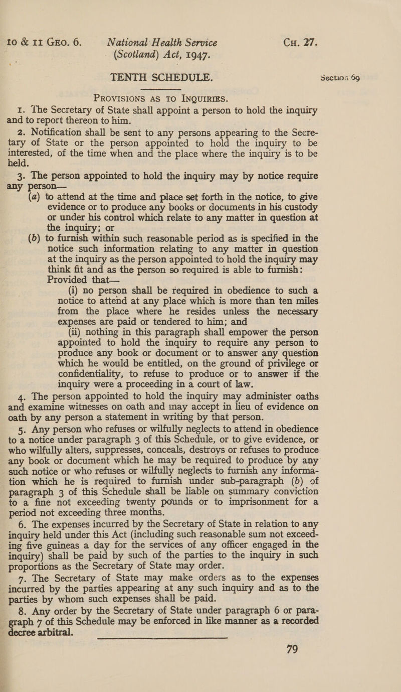 . (Scotland) Act, 1947. TENTH SCHEDULE. Section 59 PROVISIONS AS TO INQUIRIES. 1. fhe Secretary of State shall appoint a person to hold the inquiry and to report thereon to him. - 2. Notification shall be sent to any persons appearing to the Secre- tary of State or the person appointed to hold the inquiry to be eo of the time when and the place where the inquiry is to be 3. The person appointed to hold the inquiry may by notice require any person— (a) to attend at the time and place set forth in the notice, to give evidence or to produce any books or documents in his custody or under his control which relate to any matter in question at the inquiry; or (5) to furnish within such reasonable period as is specified in the notice such information relating to any matter in question at the inquiry as the person appointed to hold the inquiry may think fit and as the person so required is able to furnish: Provided that— (i) no person shall be required in obedience to such a notice to attend at any place which is more than ten miles from the place where he resides unless the necessary expenses are paid or tendered to him; and (ii) nothing in this paragraph shall empower the person appointed to hold the inquiry to require any person to produce any book or document or to answer any question which he would be entitled, on the ground of privilege or confidentiality, to refuse to produce or to answer if the inquiry were a proceeding in a court of law. 4. The person appointed to hold the inquiry may administer oaths and examine witnesses on oath and may accept in lieu of evidence on oath by any person a statement in writing by that person. 5. Any person who refuses or wilfully neglects to attend in obedience to a notice under paragraph 3 of this Schedule, or to give evidence, or who wilfully alters, suppresses, conceals, destroys or refuses to produce any book or document which he may be required to produce by any such notice or who refuses or wilfully neglects to furnish any informa- tion which he is required to furnish under sub-paragraph (6) of paragraph 3 of this Schedule shall be liable on summary conviction to a fine not exceeding twenty pounds or to imprisonment for a period not exceeding three months. 6. The expenses incurred by the Secretary of State in relation to any inquiry held under this Act (including such reasonable sum not exceed- ing five guineas a day for the services of any officer engaged in the inquiry) shall be paid by such of the parties to the inquiry in such proportions as the Secretary of State may order. 4, The Secretary of State may make orders as to the expenses incurred by the parties appearing at any such inquiry and as to the parties by whom such expenses shall be paid. 8. Any order by the Secretary of State under paragraph 6 or para- _ graph 7 of this Schedule may be enforced in like manner as a recorded _ decree arbitral. 79