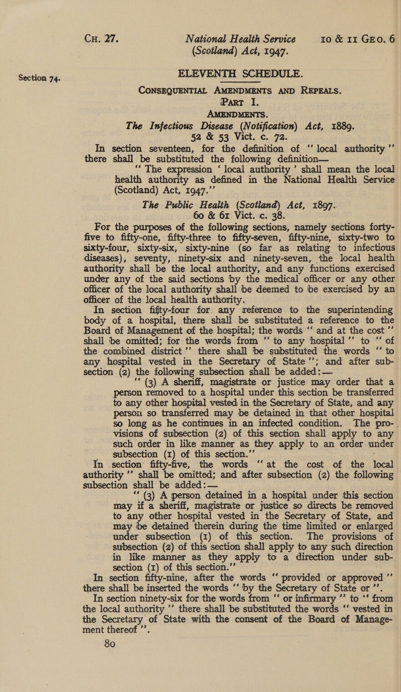 (Scotland) Act, 1947. ELEVENTH SCHEDULE. CONSEQUENTIAL AMENDMENTS AND REPEALS. Part I. AMENDMENTS. The Infectious Disease (Notification) Act, 1889. 52 &amp; 53 Vict. c. 72. In section seventeen, for the definition of ‘‘ local authority ”’ there shall be substituted the following definition— ‘* The expression ‘ local authority ’ shall mean the local health authority as defined in the National Health Service (Scotland) Act, 1947.’ The Public Health (Scotland) Act, 1897.. 60 &amp; 61 Vict. c. 38. For the purposes of the following sections, namely sections forty- sixty-four, sixty-six, sixty-nine (so far as relating to infectious diseases), seventy, ninety-six and ninety-seven, the local health authority shall be the local authority, and any functions exercised under any of the said sections by the medical officer or any other officer of the local authority shall be deemed to be exercised by an officer of the local health authority. In section fifty-four for any reference to the superintending body of a hospital, there shall be substituted a reference to the Board of Management of the hospital; the words ‘‘ and at the cost ”’ shall ‘be omitted; for the words from ‘‘ to any hospital ’’ to “ of the combined district’ there shall be substituted the. words “‘ to any hospital vested in the Secretary of State’’; and after sub- section (2) the following subsection shall be added: — “* (3) A sheriff, magistrate or justice may order that a person removed to a hospital under this section be transferred to any other hospital vested in the Secretary of State, and any person so transferred may be detained in that other hospital so long as he continues in an infected condition. The pro-. visions of subsection (2) of this section shall apply to any such order in like manner as they. apply to an order under subsection (I) of this section.’ In section fifty-five, the words ‘‘ at the cost of the eal authority ’’ shall be omitted; and after subsection (2) the following subsection shall be added: — ‘* (3) A person detained in a hospital under this section may if a sheriff, magistrate or justice so directs be removed to any other hospital vested in the Secretary of State, and may be detained therein during the time limited or enlarged under subsection (1) of this section. The provisions of subsection (2) of this section shall apply to any such direction in like manner as they apply to a direction under sub- section (1) of this section.’’ In section fifty-nine, after the words ‘‘ provided or approved ”’ there shall be inserted the words ‘‘ by the Secretary of State or ”’ In section ninety-six for the words from “‘ or infirmary ’’ to ‘‘ from the local authority ’’ there shall be substituted the words ‘‘ vested in the Secretary of State with the consent of the Board of Manage- ment thereof ’’. ¢¢