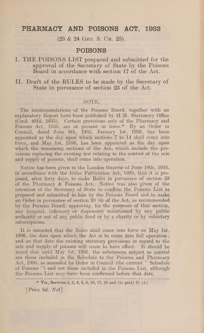 PHARMACY AND POISONS ACT, 19838 (23 &amp; 24 Guo: 5. CH. 25). POISONS I. THE POISONS LIST prepared and submitted for the approval of the Secretary of State by the Poisons Board in accordance with section 17 of the Act. II. Draft of the RULES to be made by the Secretary of State in pursuance of section 23 of the Act. NOTE. The recommendations of the Poisons Board, together with an explanatory Report have been published by H. M. Stationery Office (Cmd. 4912, 1935). Certain provisions only of the Pharmacy and Poisons reg 1938, are at present in force.* By an Order in Council, dated June 6th, 1985, January Ist, 1936, has been appointed as the day upon which sections 7 to 14 shall come into force, and May Ist, 1936, has been appointed as the day upon which the remaining sections of the Act, which include the pro- visions replacing the existing law relating to the control of the sale and supply of poisons, shall come into operation. Notice has been given in the London Gazette of June 18th, 1935, in accordance with the Rules Publication Act, 18938, that it is pro- posed, after forty days, to make Rules in pursuance of section 23 of the Pharmacy &amp; Poisons Act. Notice was also given of the intention of the Secretary of State to confirm the Poisons List. as prepared and submitted to him by the Poisons Board and to make an Order in pursuance of section 20 (4) of the Act, as recommended by the Poisons Board, approving, for the purposes of that section, any hospital, infirmary or dispensary maintained by any public authority or out of any public fund or by a HERER or Ey voluntary subscriptions. Jt is intended that the Rules shall come into force on May Ist, 1936, the date upon which the Act is to come mto full operation ; and on that date the existing statutory provisions in regard to the sale and supply of poisons will cease to have effect. It should be noted that until May Ist, 1936, the substances subject to control are those included in the Schedule to the Poisons and Pharmacy Act, 1908, as amended by Order in Council (the current ‘‘ Schedule of Poisons ’’) and not those included in the Poisons List, although the Poisons List may have been confirmed before that date. |  * Viz., Sections 1, 2, 4, 5, 6, 16, 17, 26 and (in part) 31 (4). _ [Price 8d. Net]