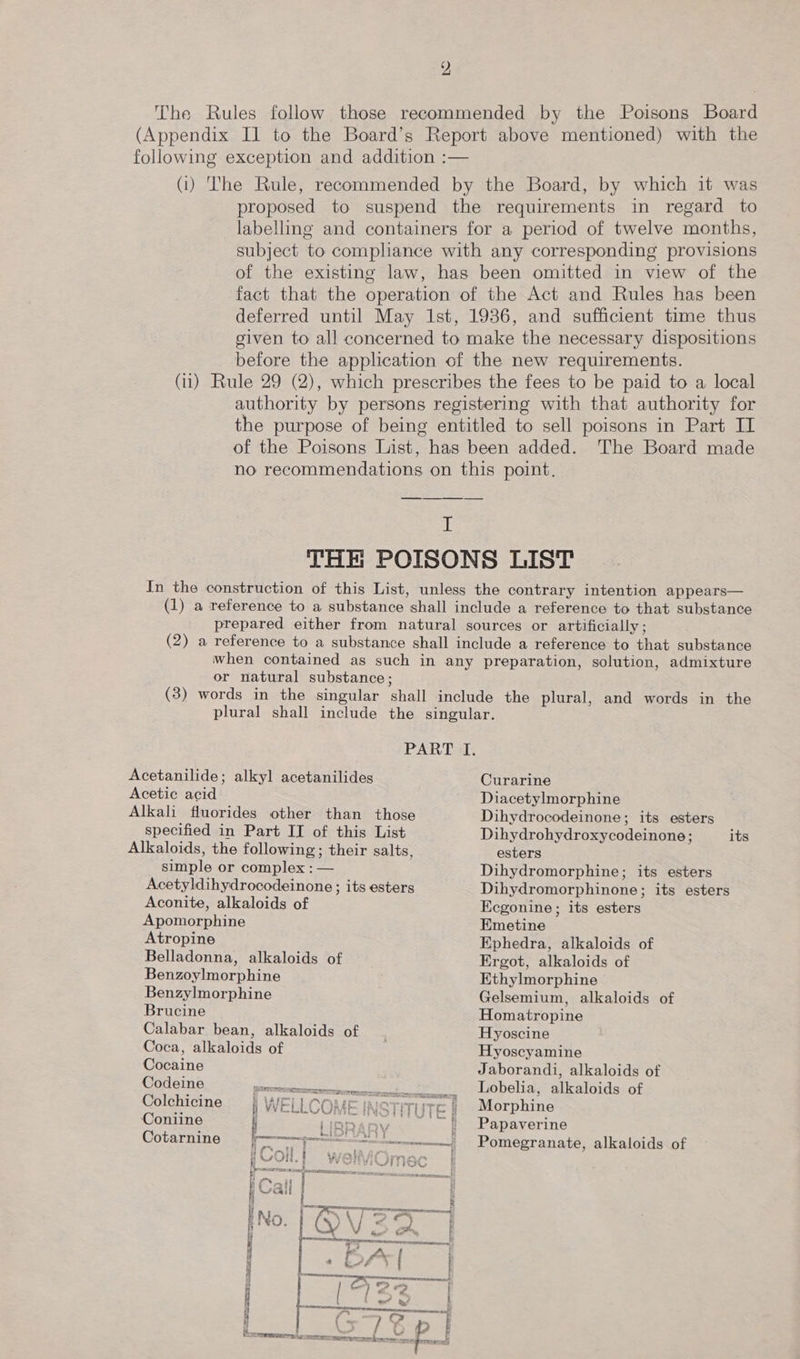 The Rules follow those recommended by the Poisons Board (Appendix Il to the Board’s Report above mentioned) with the following exception and addition :— (i) The Rule, recommended by the Board, by which it was proposed to suspend the requirements in regard to labelling and containers for a period of twelve months, subject to comphance with any corresponding provisions of the existing law, has been omitted in view of the fact that the operation of the Act and Rules has been deferred until May 1st, 1936, and sufficient time thus given to all concerned to make the necessary dispositions before the application of the new requirements. (11) Rule 29 (2), which prescribes the fees to be paid to a local authority by persons registering with that authority for the purpose of being entitled to sell poisons in Part II of the Poisons List, has been added. The Board made no recommendations on this point, I THE POISONS LIST In the construction of this List, unless the contrary intention appears— (1) a reference to a substance shall include a reference to that substance prepared either from natural sources or artificially; (2) a reference to a substance shall include a reference to that substance when contained as such in any preparation, solution, admixture or natural substance; (3) words in the singular shall include the plural, and words in the plural shall include the singular. PART I. Acetanilide; alkyl acetanilides Acetic acid Alkali fluorides other than those specified in Part II of this List Alkaloids, the following; their salts, simple or complex : — Acetyldihydrocodeinone ; its esters Aconite, alkaloids of Apomorphine Atropine Belladonna, alkaloids of Benzoylmorphine Benzylmorphine Brucine Calabar bean, alkaloids of Coca, alkaloids of Cocaine Codeine a ont alee ee &gt; Colchicine | WELLCOME INSTI Coniine i iia Cotarnine | IS Temes tee if f~ 4 i LPF OUR f  Curarine Diacetylmorphine Dihydrocodeinone; its esters Dihydrohydroxycodeinone; esters Dihydromorphine; its esters Dihydromorphinone; its esters EKegonine ; its esters Emetine Ephedra, alkaloids of Ergot, alkaloids of Ethylmorphine Gelsemium, alkaloids of Homatropine Hyoscine Hyoscyamine Jaborandi, alkaloids of Lobelia, alkaloids of Morphine Papaverine Pomegranate, alkaloids of its