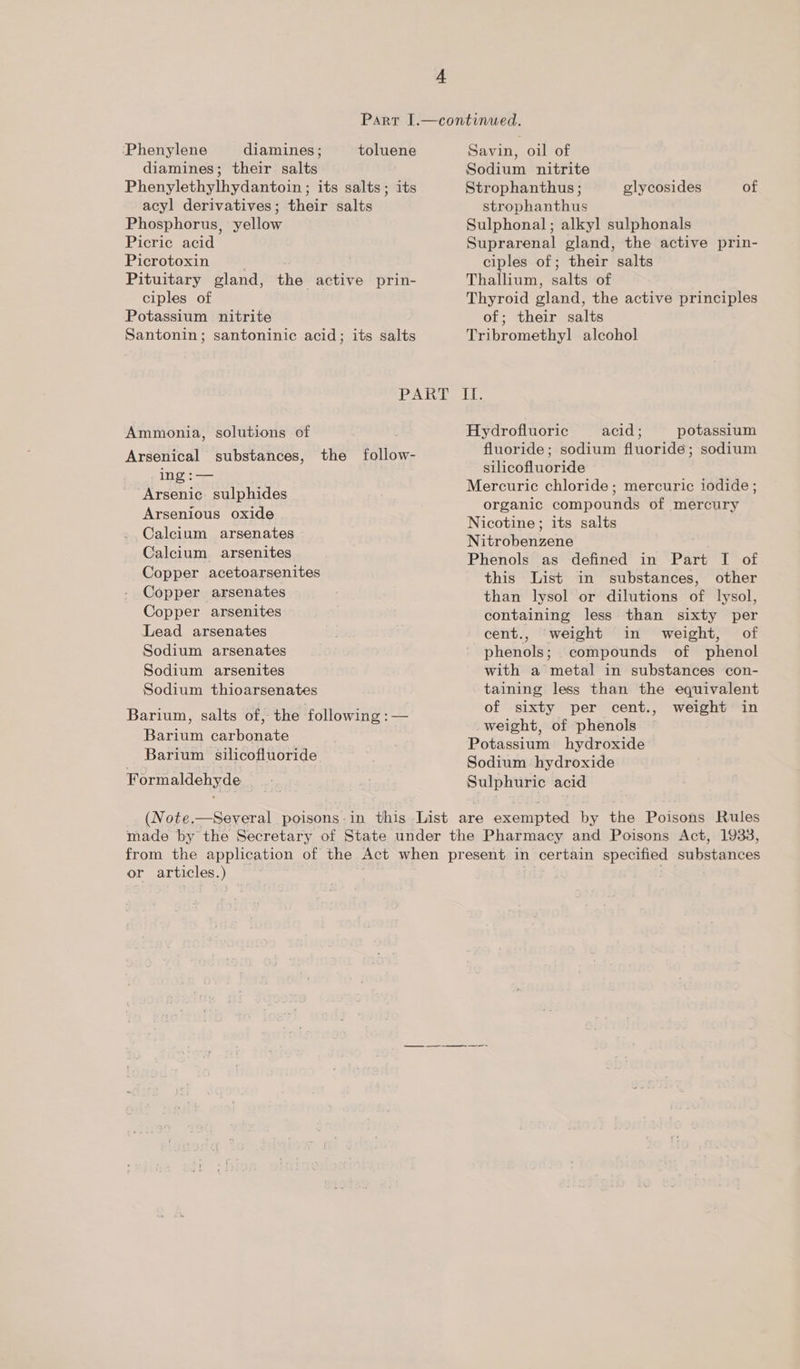 ‘Phenylene diamines; toluene diamines; their salts Phenylethylhydantoin ; its salts; its acyl derivatives; their salts Phosphorus, yellow Picric acid Picrotoxin Pituitary gland, the active prin- ciples of Potassium nitrite Santonin; santoninic acid; its salts Ammonia, solutions of Arsenical substances, the follow- ing :— “Arsenic. sulphides Arsenious oxide Calcium arsenates Calcium. arsenites Copper acetoarsenites Copper arsenates Copper arsenites Lead arsenates Sodium arsenates Sodium arsenites Sodium thioarsenates Barium, salts of, the following :— Barium carbonate Barium silicofluoride Formaldehyde Savin, oil of Sodium nitrite Strophanthus ; strophanthus Sulphonal; alkyl sulphonals Suprarenal gland, the active prin- ciples of; their salts Thallium, salts of Thyroid gland, the active principles of; their salts Tribromethyl alcohol glycosides of Li: Hydrofluoric acid ; potassium fluoride; sodium fluoride; sodium silicofluoride Mercuric chloride ; mercuric iodide ; organic compounds of mercury Nicotine; its salts Nitrobenzene Phenols as defined in Part I of this List in substances, other than lysol or dilutions of lysol, containing less than sixty per cent., weight in weight, of phenols; compounds of phenol with a metal in substances con- taining less than the equivalent of sixty per cent., weight in _weight, of phenols Potassium hydroxide Sodium hydroxide Sulphuric acid or articles.) oa