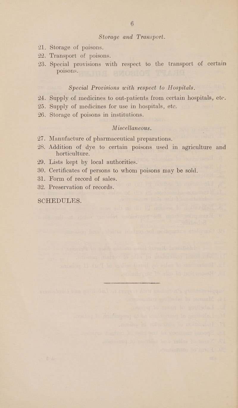 Storage and Transport. 21. Storage of poisons. 22. Transport of poisons. 23. Special provisions with respect to the transport of certain poisons. Special Provisions with respect to Hospitals. 24. Supply of medicines to out-patients from certain hospitals, etc. 25. Supply of medicines for use in hospitals, etc. 26. Storage of poisons in institutions. Miscellaneous. 27. Manufacture of pharmaceutical preparations. 28. Addition of dye to certain poisons used in agriculture and horticulture. 29. Lists kept by local authorities. 30. Certificates of persons to whom poisons may be sold. 31. Form of record of sales. 32. Preservation of records. SCHEDULES.