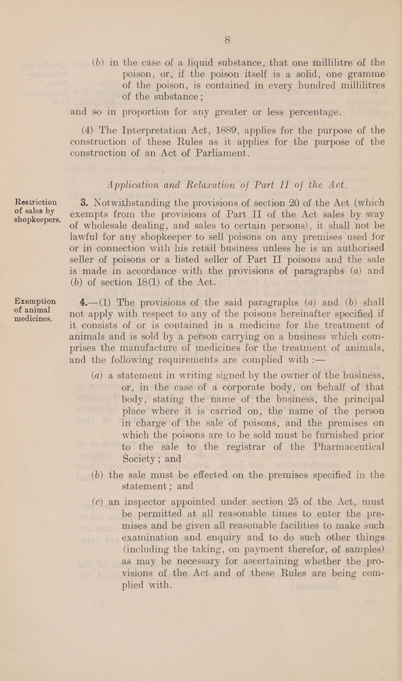 of sales by Exemption of animal medicines. 8 (b) i the case of a liquid substance, that one millilitre of the poison, or, if the poison itself is a solid, one gramme of the poison, is contained in every hundred millilitres of the substance ; and so in proportion for any greater or less percentage. (4) The Interpretation Act, 1889, applies for the purpose of the construction of these Rules as it applies for the purpose of the construction of an Act of Parliament. Application and Relaxation of Part II of the Act. 3. Notwithstanding the provisions of section 20 of the Act (which exempts from the provisions of Part II of the Act sales by way of wholesale dealing, and sales to certain persons), it shall not be lawful for any shopkeeper to sell poisons on any premises used for or in connection with his retail business unless he is an authorised seller of poisons or a listed seller of Part II poisons and the sale is made in accordance with the provisions of paragraphs (a) and (b) of section 18(1) of the Act. 4.—(1) The provisions of the said paragraphs (a) and (b) shall not apply with respect to any of the poisons hereinafter specified if it consists of or is contained in a medicine for the treatment of animals and is sold by a person carrying on a business which com- prises the manufacture of medicines for the treatment of animals, and the following requirements are complied with :— (a) a statement in writing signed by the owner of the business, or, in the case of a corporate body, on behalf of that body, stating the name of the business, the principal place where it is carried on, the name of the person in charge of the sale of poisons, and the premises on which the poisons are to be sold must be furnished prior to the sale to the registrar of the Pharmaceutical Society ; and (b) the sale must be effected on the premises specified in the statement ; and (c) an inspector appointed under section 25 of the Act, must be permitted at all reasonable times to enter the pre- mises and be given all reasonable facilities to make such examination and enquiry and to do such other things (including the taking, on payment therefor, of samples) as may be necessary for ascertaining whether the pro- visions of the Act and of these Rules are being com- plied with.